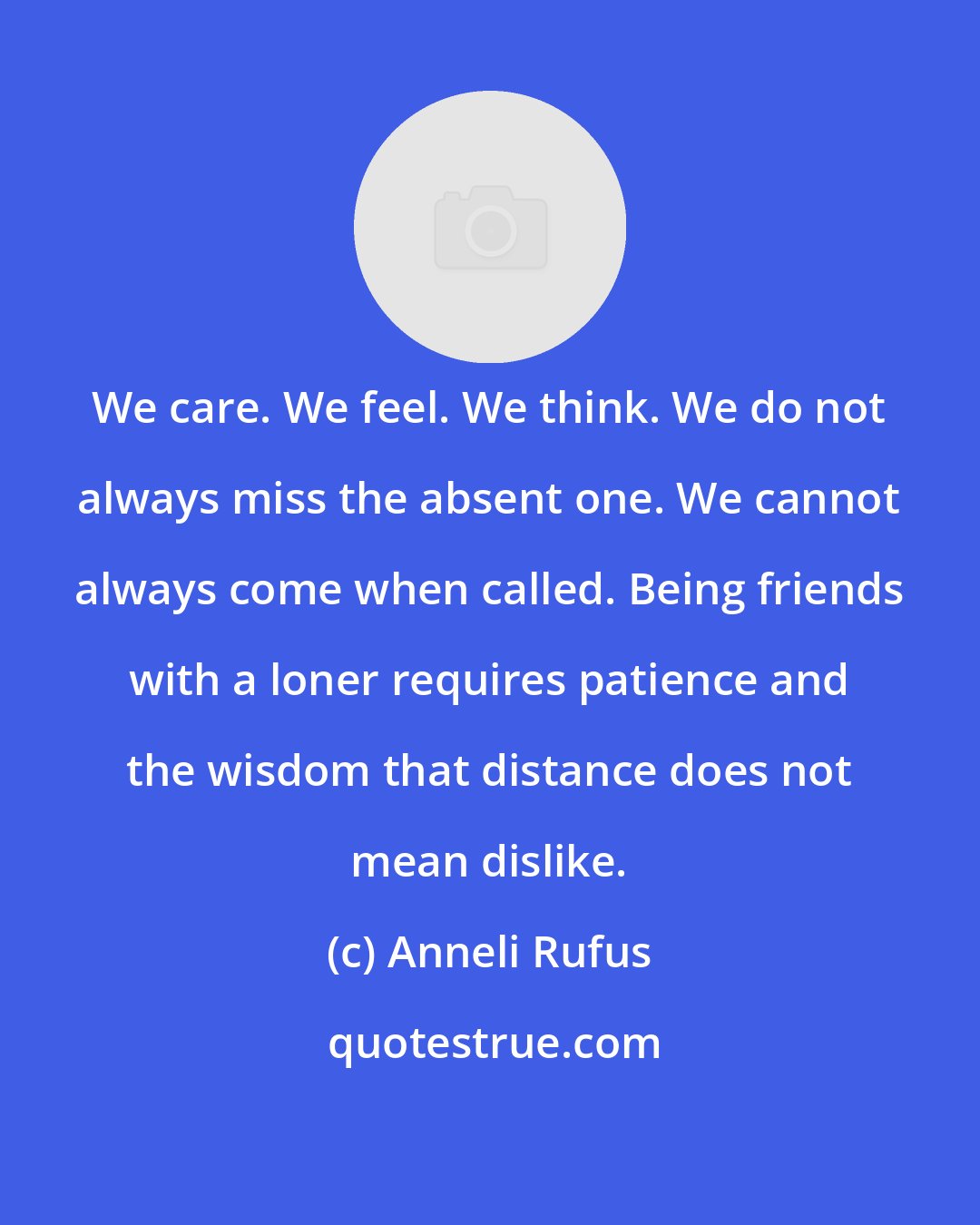 Anneli Rufus: We care. We feel. We think. We do not always miss the absent one. We cannot always come when called. Being friends with a loner requires patience and the wisdom that distance does not mean dislike.