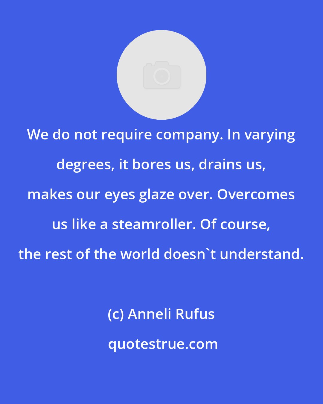 Anneli Rufus: We do not require company. In varying degrees, it bores us, drains us, makes our eyes glaze over. Overcomes us like a steamroller. Of course, the rest of the world doesn't understand.