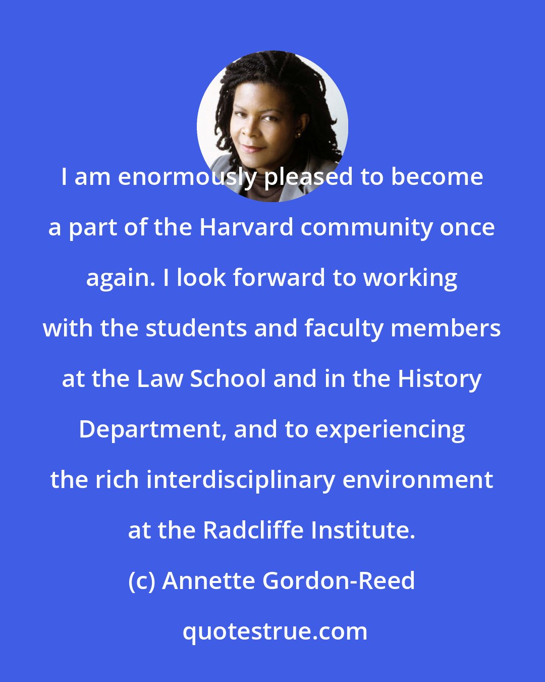 Annette Gordon-Reed: I am enormously pleased to become a part of the Harvard community once again. I look forward to working with the students and faculty members at the Law School and in the History Department, and to experiencing the rich interdisciplinary environment at the Radcliffe Institute.
