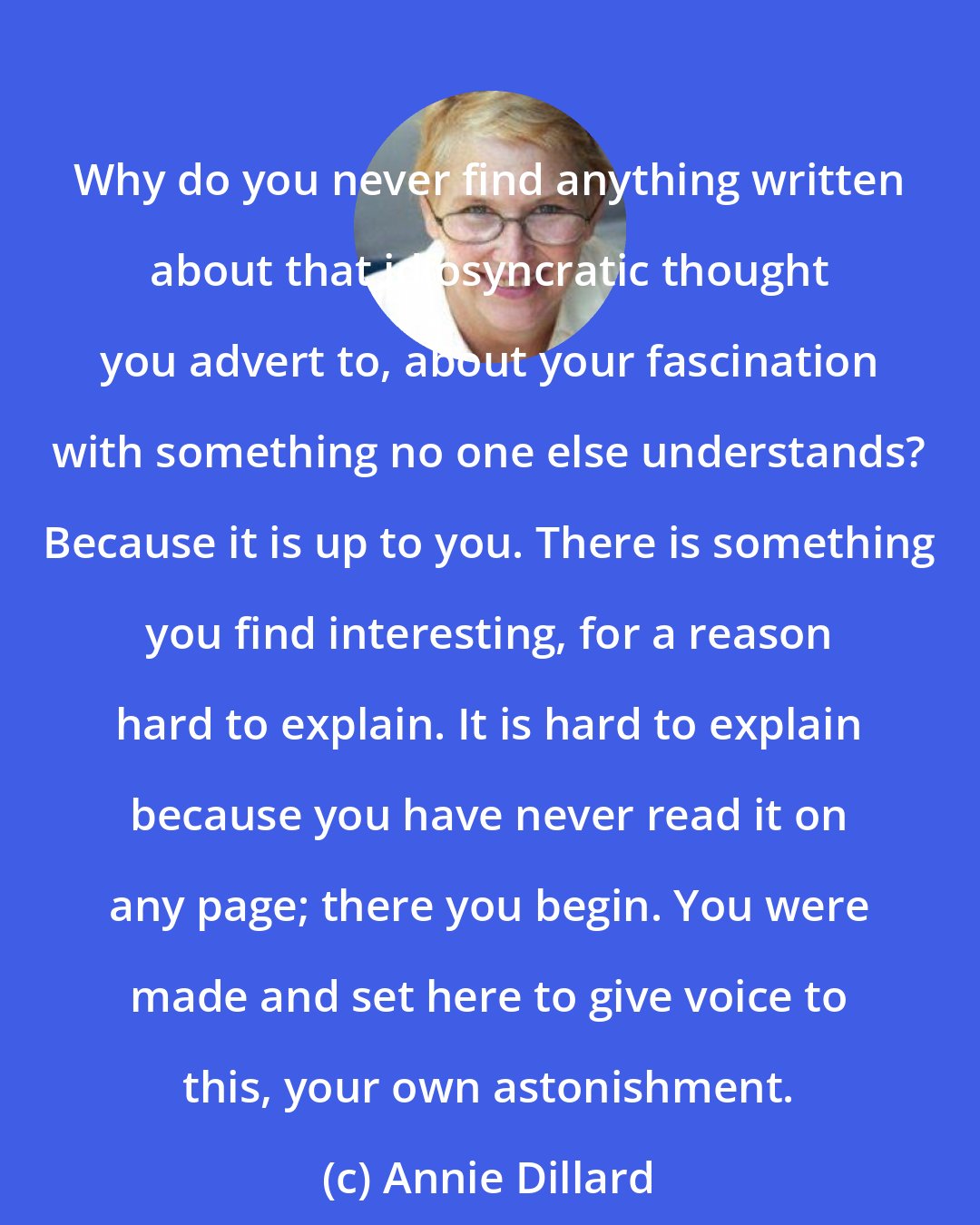 Annie Dillard: Why do you never find anything written about that idiosyncratic thought you advert to, about your fascination with something no one else understands? Because it is up to you. There is something you find interesting, for a reason hard to explain. It is hard to explain because you have never read it on any page; there you begin. You were made and set here to give voice to this, your own astonishment.