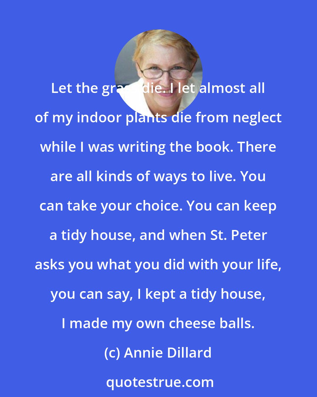 Annie Dillard: Let the grass die. I let almost all of my indoor plants die from neglect while I was writing the book. There are all kinds of ways to live. You can take your choice. You can keep a tidy house, and when St. Peter asks you what you did with your life, you can say, I kept a tidy house, I made my own cheese balls.