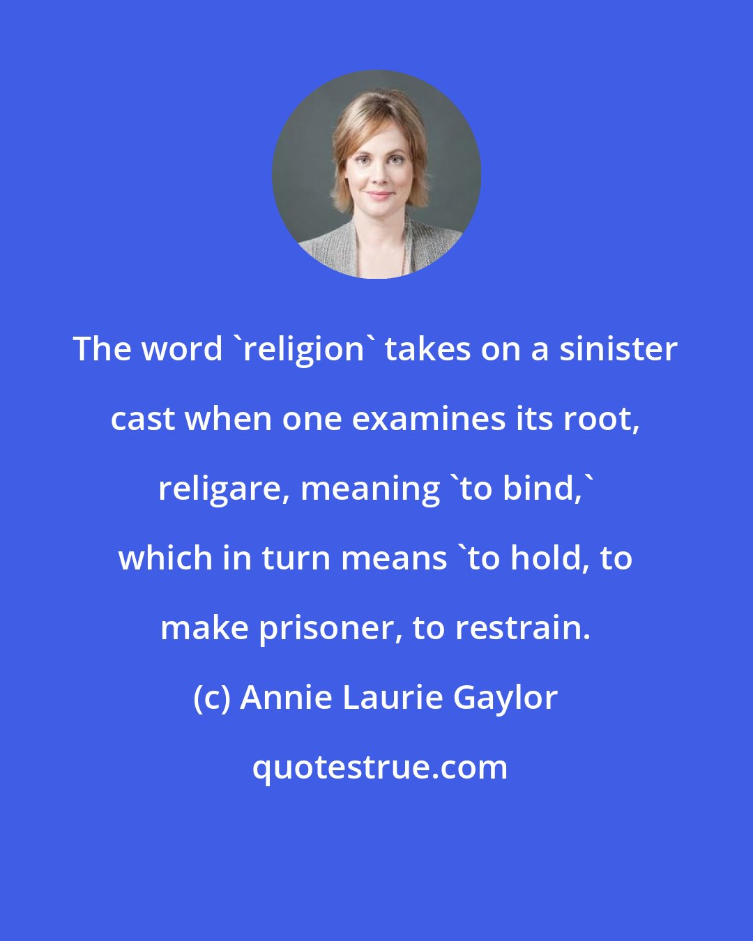 Annie Laurie Gaylor: The word 'religion' takes on a sinister cast when one examines its root, religare, meaning 'to bind,' which in turn means 'to hold, to make prisoner, to restrain.