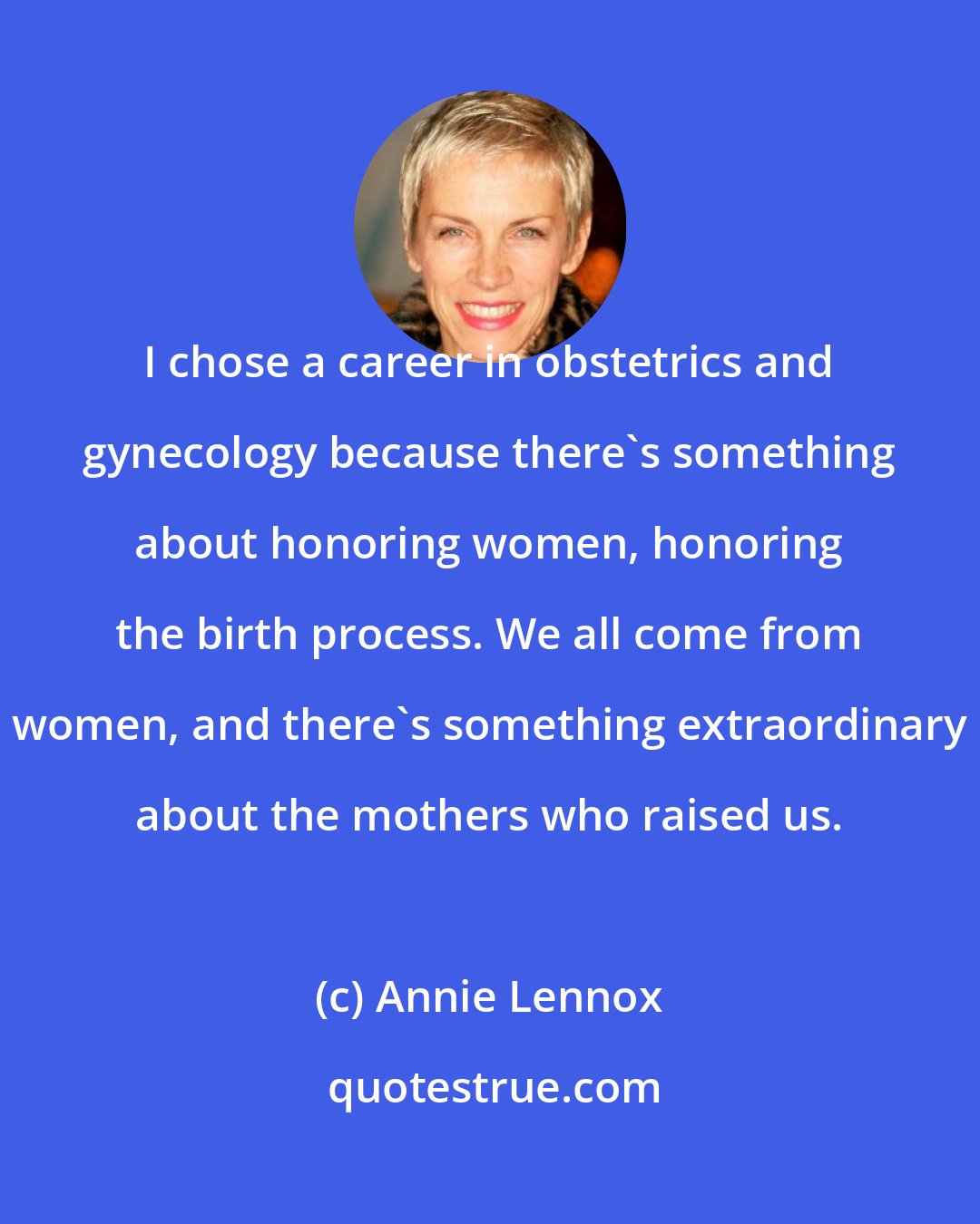 Annie Lennox: I chose a career in obstetrics and gynecology because there's something about honoring women, honoring the birth process. We all come from women, and there's something extraordinary about the mothers who raised us.