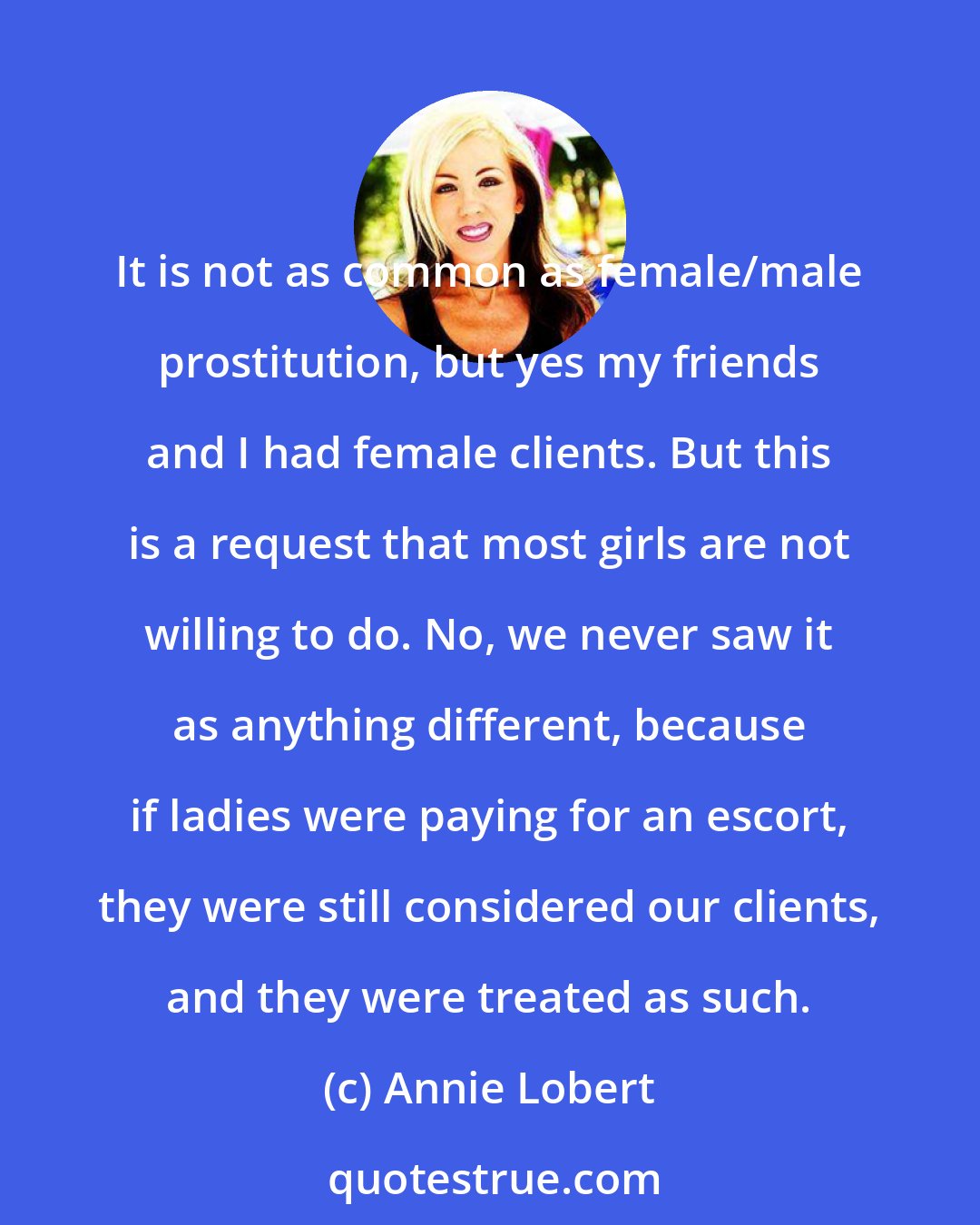 Annie Lobert: It is not as common as female/male prostitution, but yes my friends and I had female clients. But this is a request that most girls are not willing to do. No, we never saw it as anything different, because if ladies were paying for an escort, they were still considered our clients, and they were treated as such.