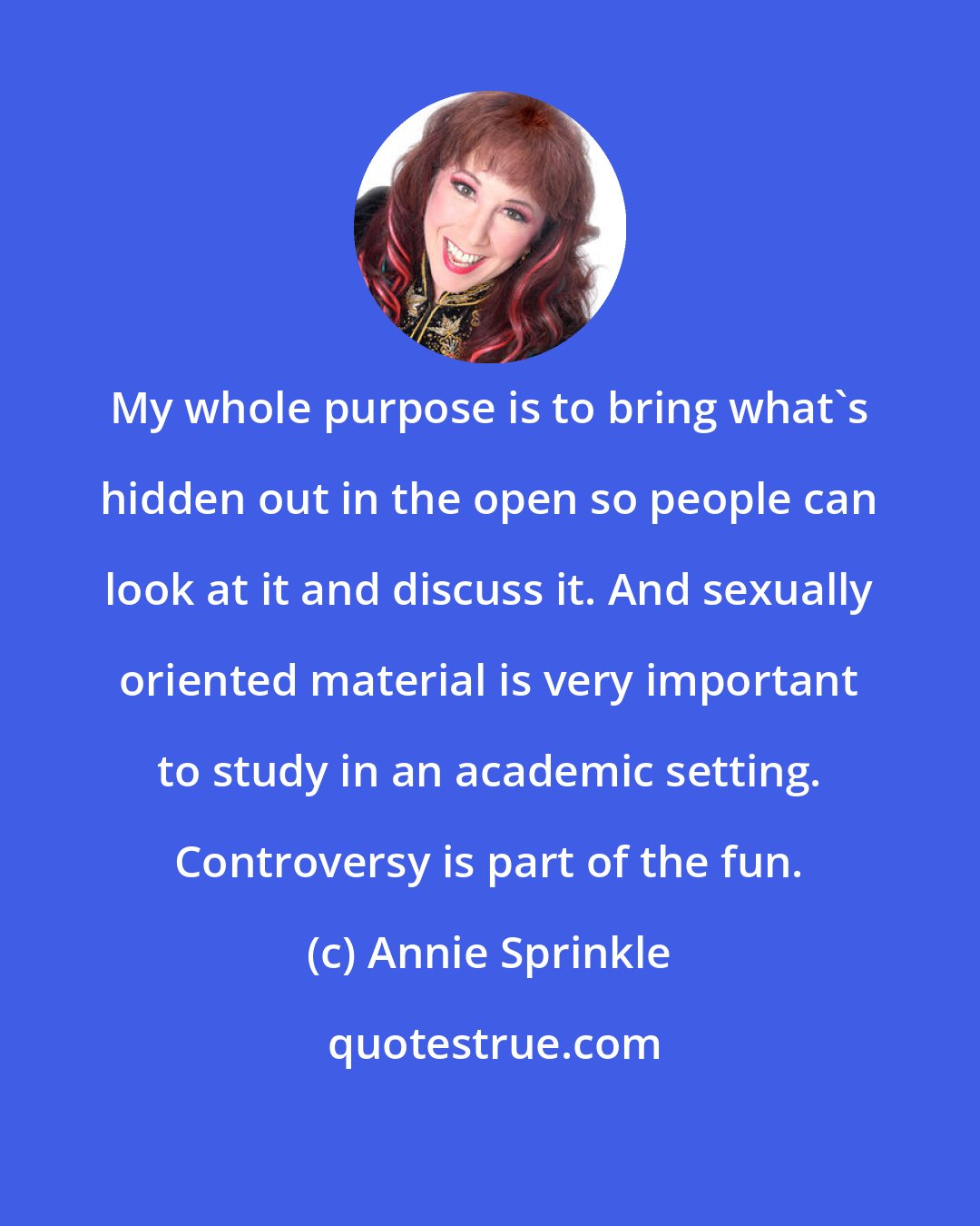 Annie Sprinkle: My whole purpose is to bring what's hidden out in the open so people can look at it and discuss it. And sexually oriented material is very important to study in an academic setting. Controversy is part of the fun.