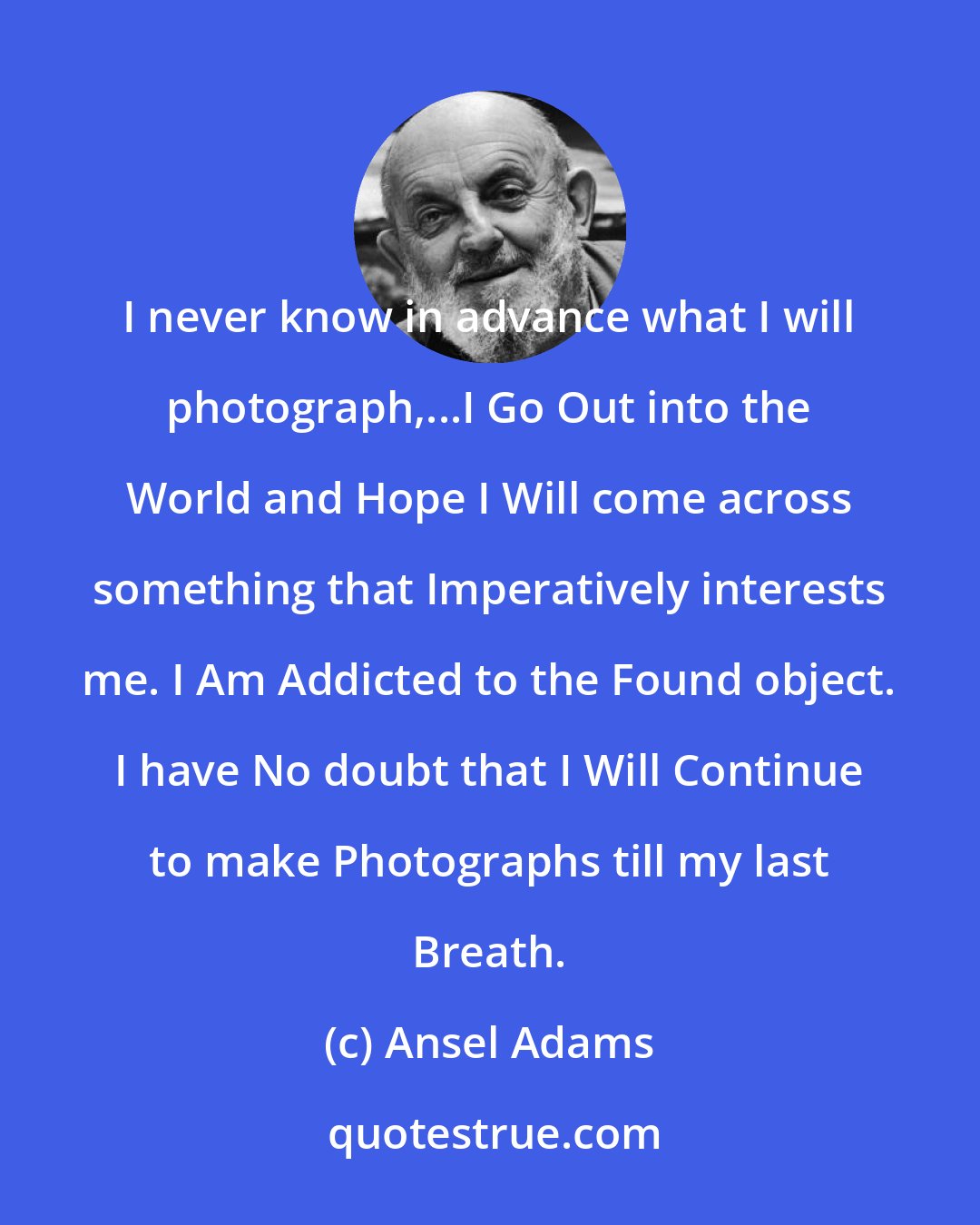 Ansel Adams: I never know in advance what I will photograph,...I Go Out into the World and Hope I Will come across something that Imperatively interests me. I Am Addicted to the Found object. I have No doubt that I Will Continue to make Photographs till my last Breath.