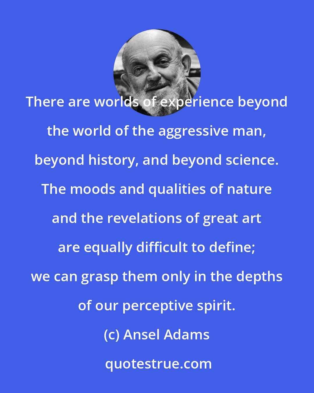 Ansel Adams: There are worlds of experience beyond the world of the aggressive man, beyond history, and beyond science. The moods and qualities of nature and the revelations of great art are equally difficult to define; we can grasp them only in the depths of our perceptive spirit.