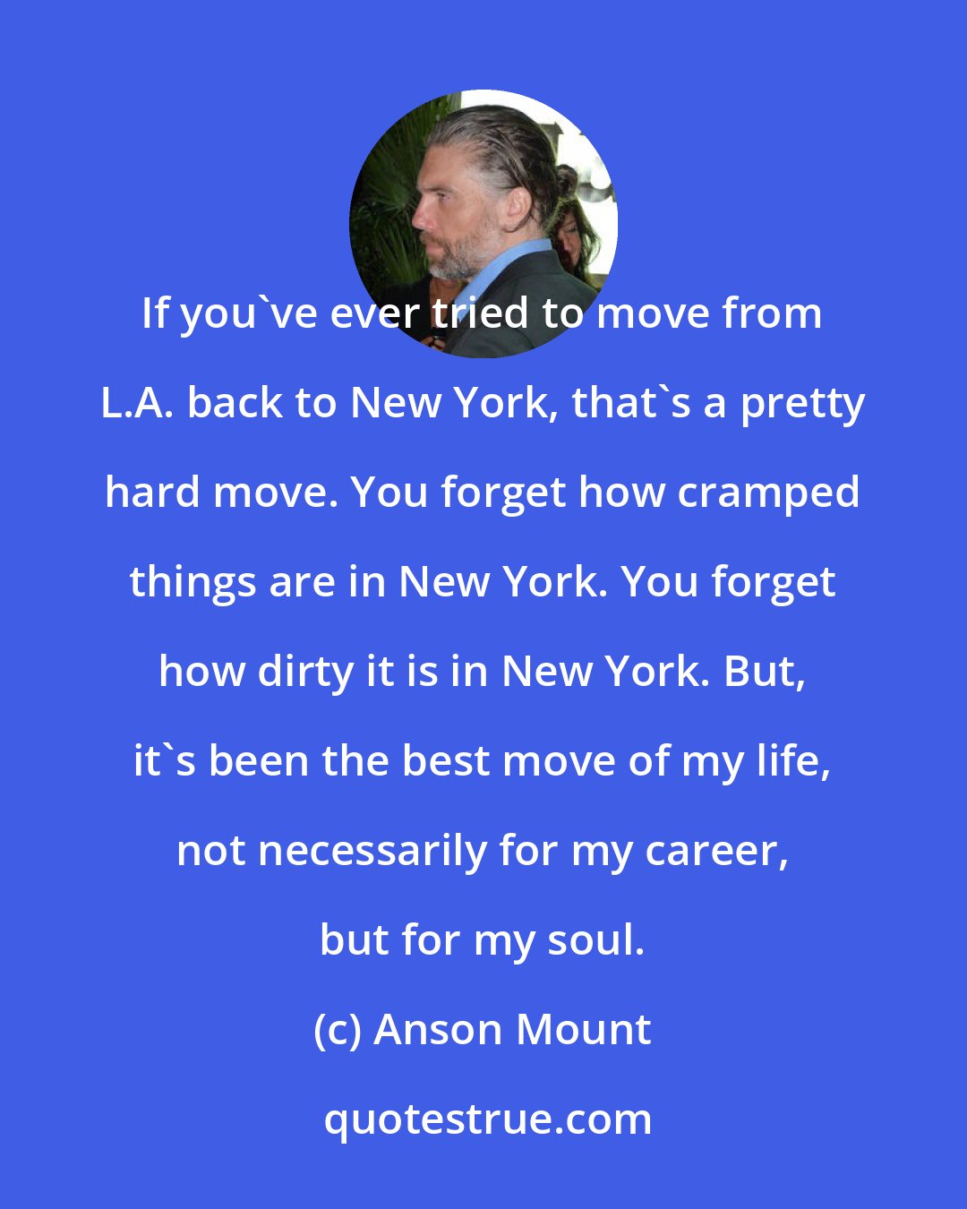 Anson Mount: If you've ever tried to move from L.A. back to New York, that's a pretty hard move. You forget how cramped things are in New York. You forget how dirty it is in New York. But, it's been the best move of my life, not necessarily for my career, but for my soul.