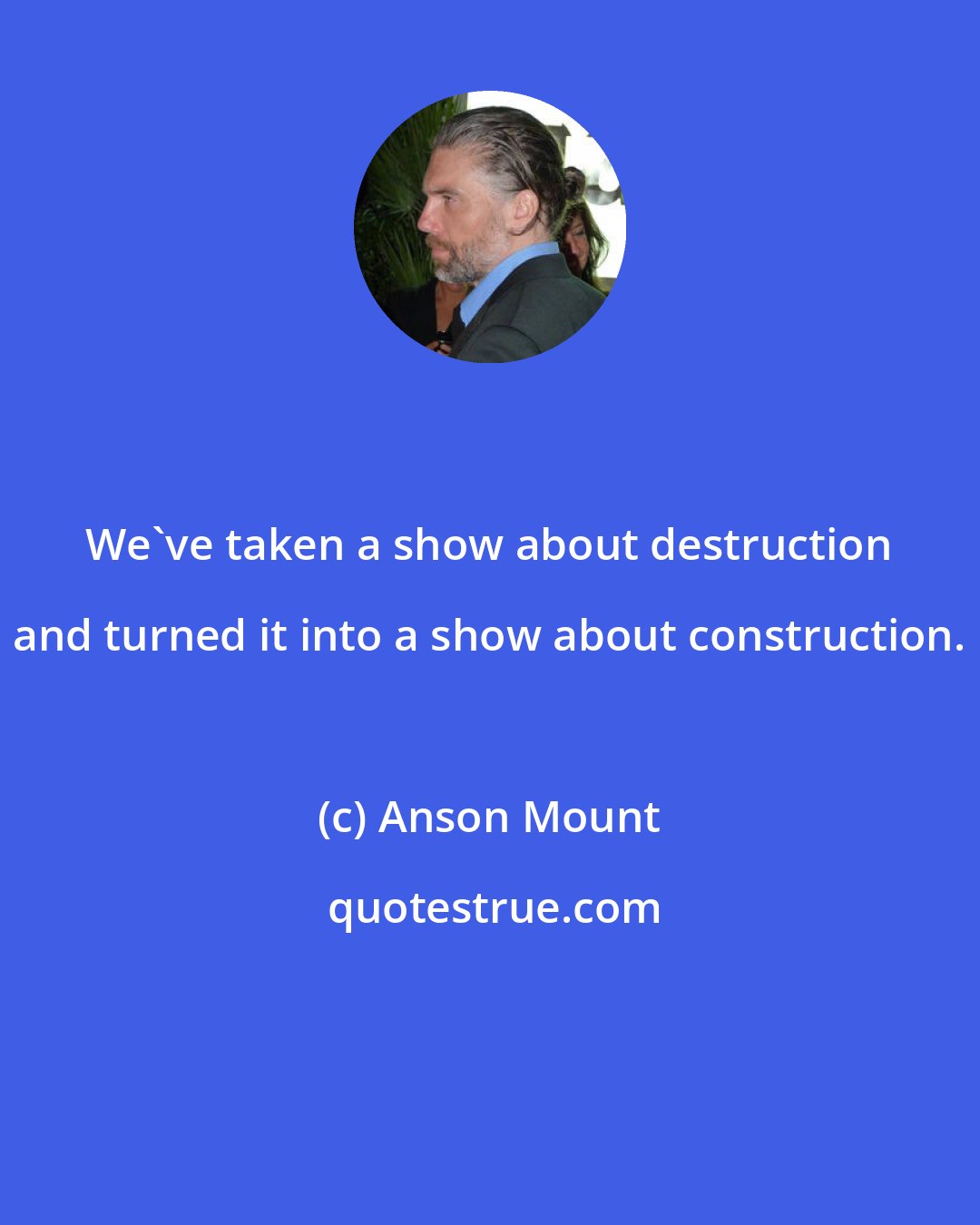 Anson Mount: We've taken a show about destruction and turned it into a show about construction.