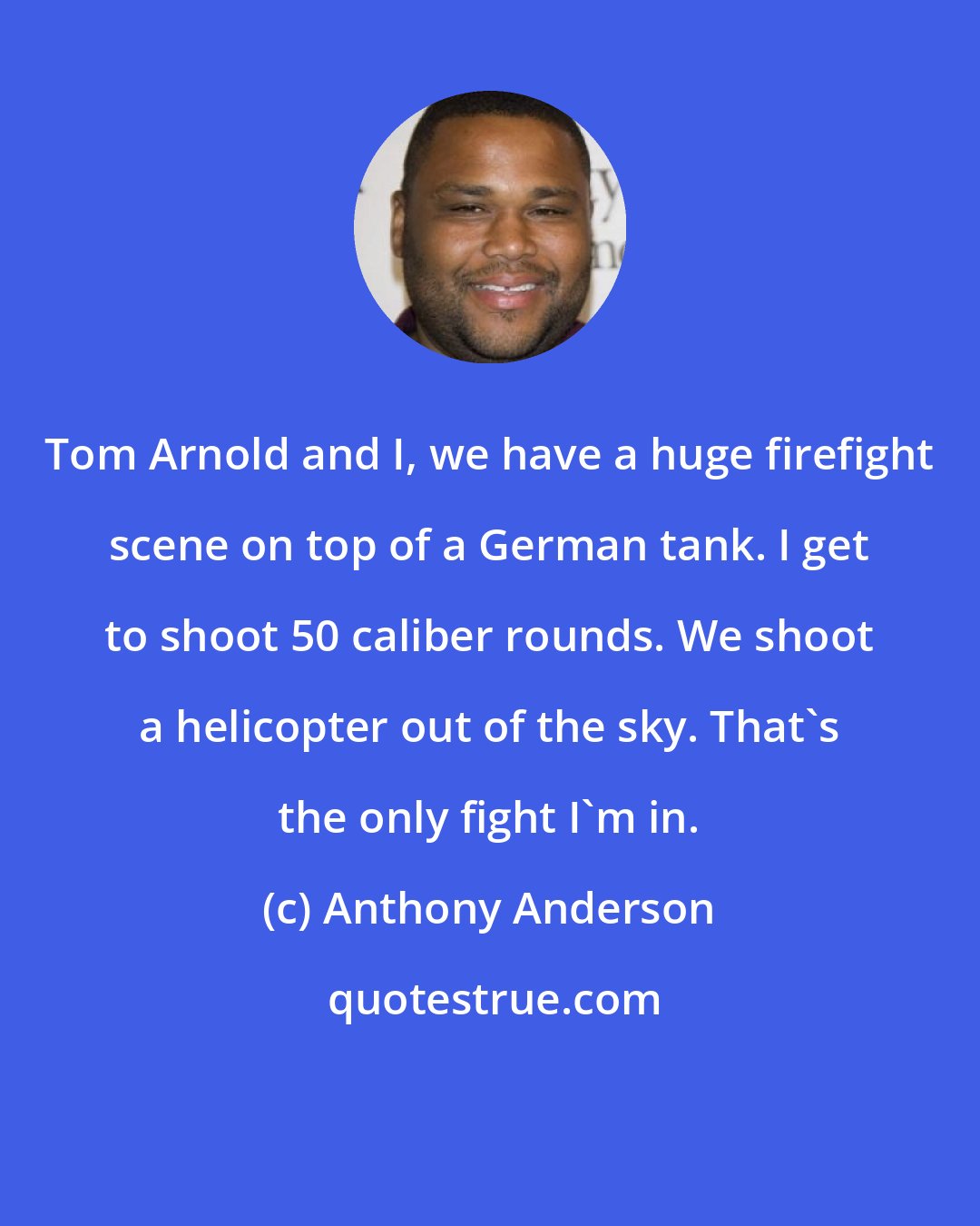 Anthony Anderson: Tom Arnold and I, we have a huge firefight scene on top of a German tank. I get to shoot 50 caliber rounds. We shoot a helicopter out of the sky. That's the only fight I'm in.