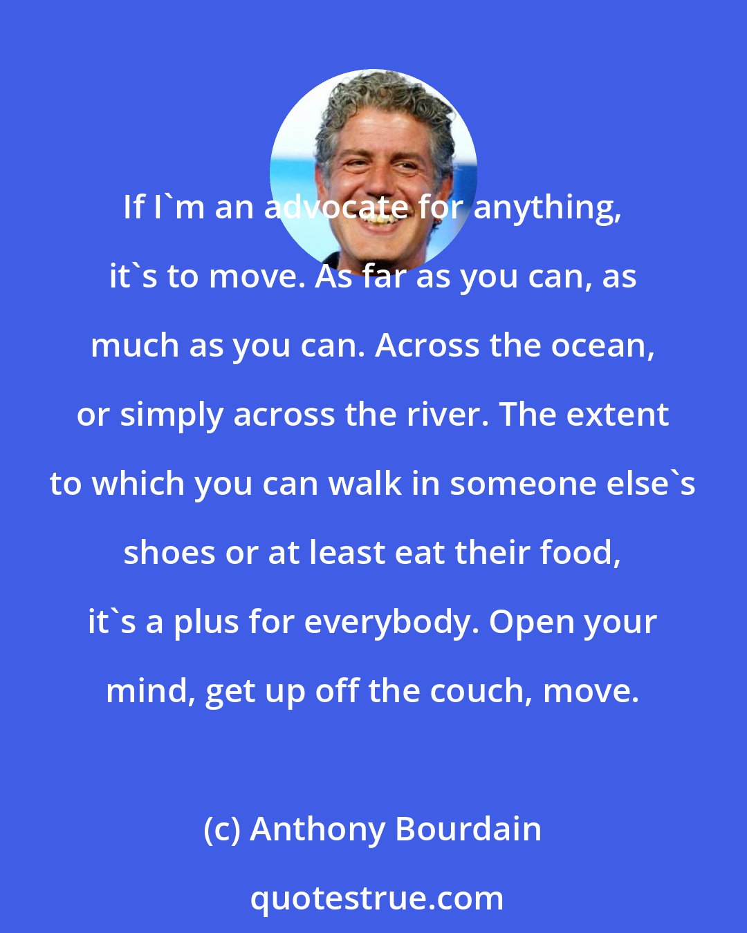 Anthony Bourdain: If I'm an advocate for anything, it's to move. As far as you can, as much as you can. Across the ocean, or simply across the river. The extent to which you can walk in someone else's shoes or at least eat their food, it's a plus for everybody. Open your mind, get up off the couch, move.