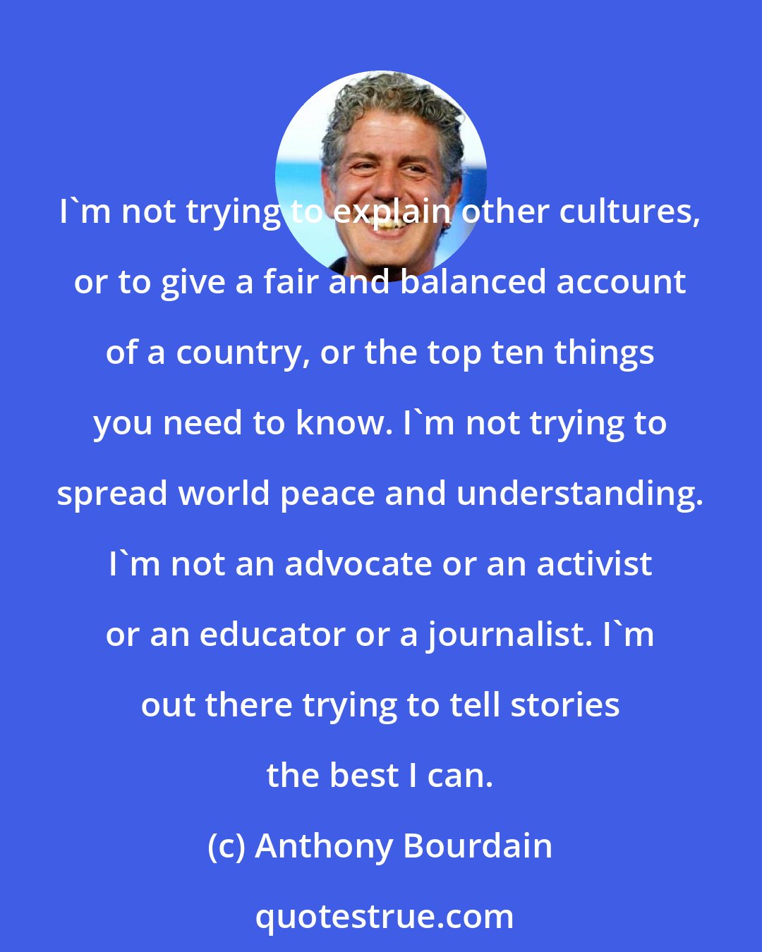 Anthony Bourdain: I'm not trying to explain other cultures, or to give a fair and balanced account of a country, or the top ten things you need to know. I'm not trying to spread world peace and understanding. I'm not an advocate or an activist or an educator or a journalist. I'm out there trying to tell stories the best I can.
