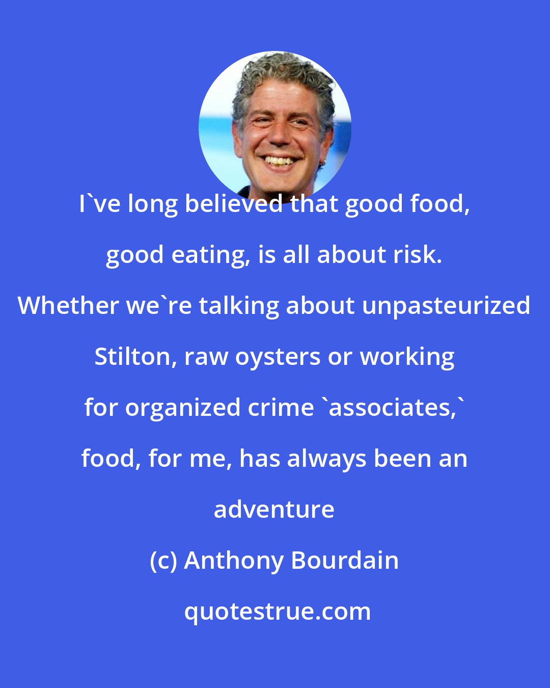 Anthony Bourdain: I've long believed that good food, good eating, is all about risk. Whether we're talking about unpasteurized Stilton, raw oysters or working for organized crime 'associates,' food, for me, has always been an adventure