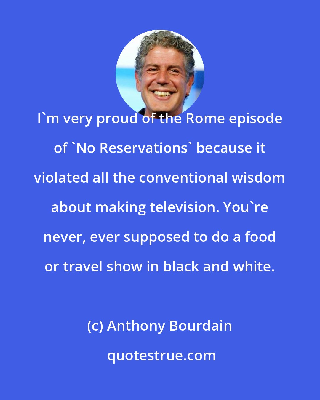 Anthony Bourdain: I'm very proud of the Rome episode of 'No Reservations' because it violated all the conventional wisdom about making television. You're never, ever supposed to do a food or travel show in black and white.