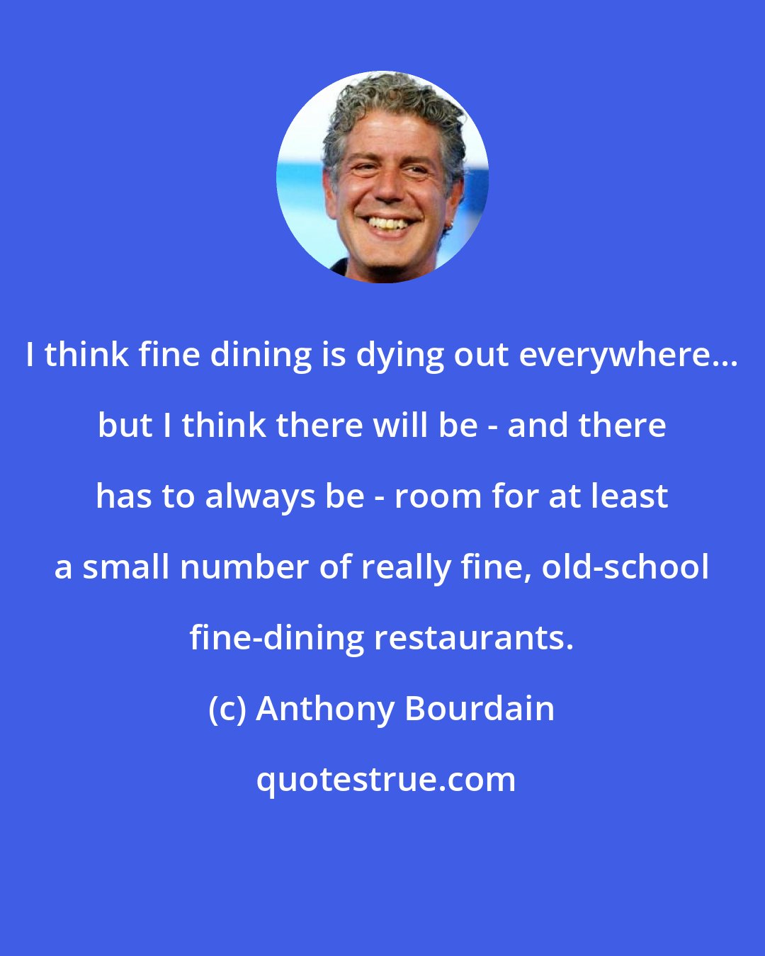 Anthony Bourdain: I think fine dining is dying out everywhere... but I think there will be - and there has to always be - room for at least a small number of really fine, old-school fine-dining restaurants.