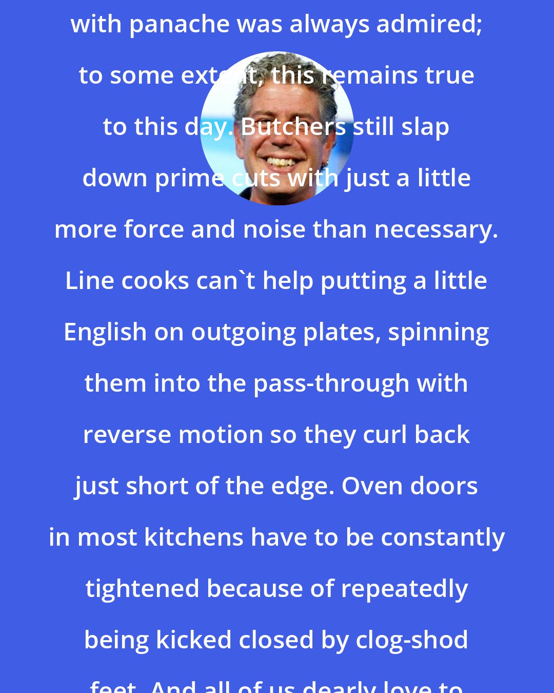 Anthony Bourdain: The mishandling of food and equipment with panache was always admired; to some extent, this remains true to this day. Butchers still slap down prime cuts with just a little more force and noise than necessary. Line cooks can't help putting a little English on outgoing plates, spinning them into the pass-through with reverse motion so they curl back just short of the edge. Oven doors in most kitchens have to be constantly tightened because of repeatedly being kicked closed by clog-shod feet. And all of us dearly love to play with knives.