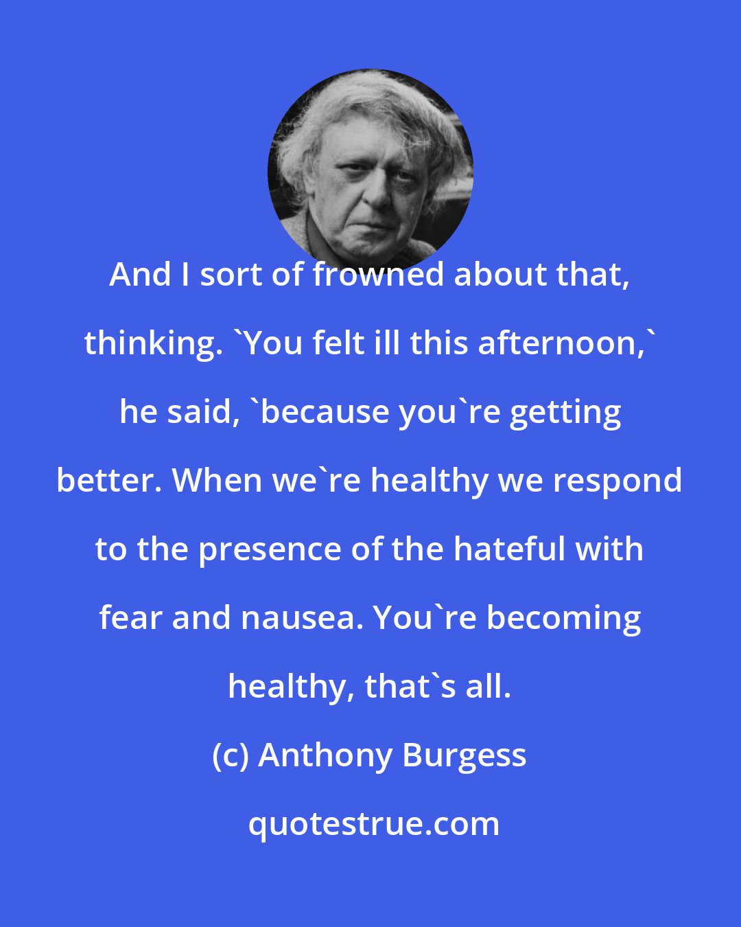 Anthony Burgess: And I sort of frowned about that, thinking. 'You felt ill this afternoon,' he said, 'because you're getting better. When we're healthy we respond to the presence of the hateful with fear and nausea. You're becoming healthy, that's all.