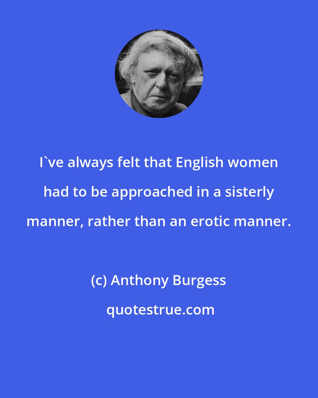 Anthony Burgess: I've always felt that English women had to be approached in a sisterly manner, rather than an erotic manner.
