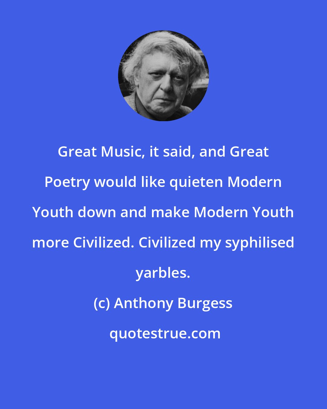 Anthony Burgess: Great Music, it said, and Great Poetry would like quieten Modern Youth down and make Modern Youth more Civilized. Civilized my syphilised yarbles.
