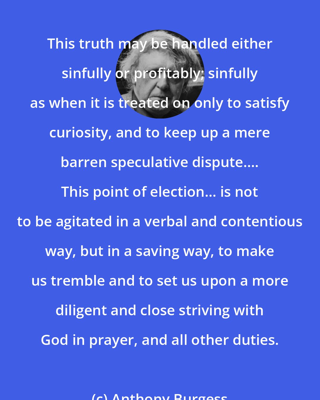 Anthony Burgess: This truth may be handled either sinfully or profitably; sinfully as when it is treated on only to satisfy curiosity, and to keep up a mere barren speculative dispute.... This point of election... is not to be agitated in a verbal and contentious way, but in a saving way, to make us tremble and to set us upon a more diligent and close striving with God in prayer, and all other duties.