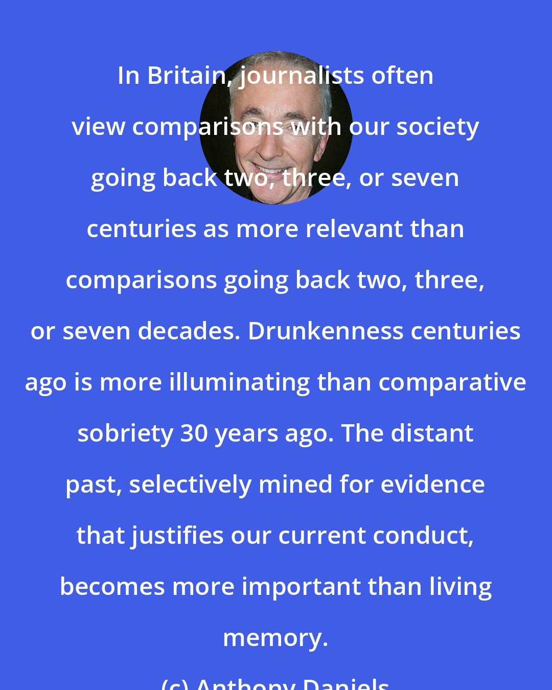 Anthony Daniels: In Britain, journalists often view comparisons with our society going back two, three, or seven centuries as more relevant than comparisons going back two, three, or seven decades. Drunkenness centuries ago is more illuminating than comparative sobriety 30 years ago. The distant past, selectively mined for evidence that justifies our current conduct, becomes more important than living memory.
