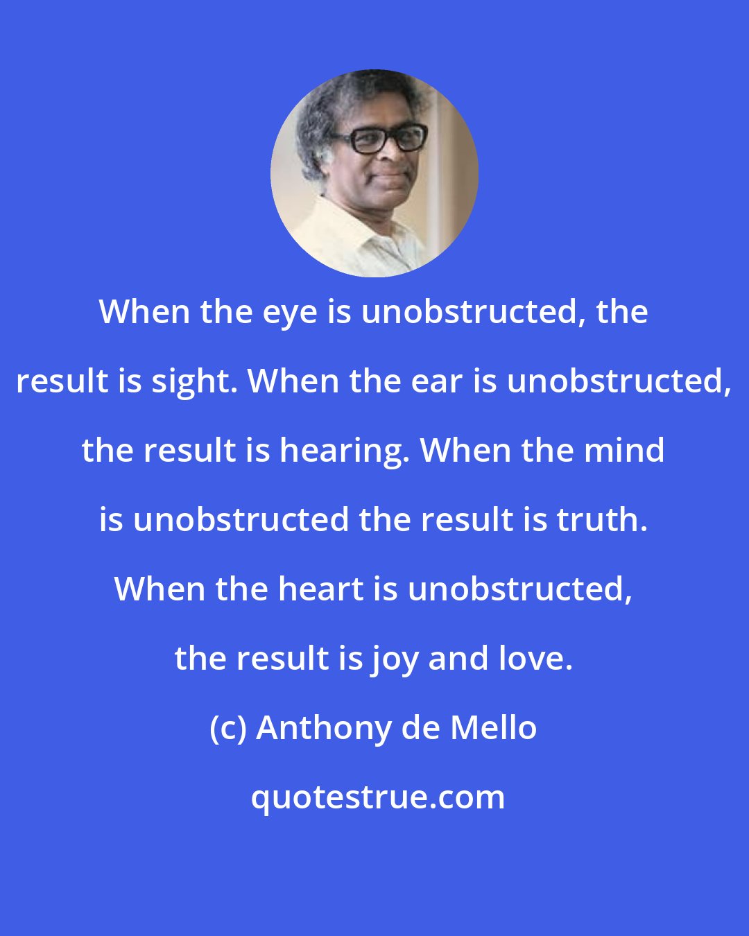 Anthony de Mello: When the eye is unobstructed, the result is sight. When the ear is unobstructed, the result is hearing. When the mind is unobstructed the result is truth. When the heart is unobstructed, the result is joy and love.