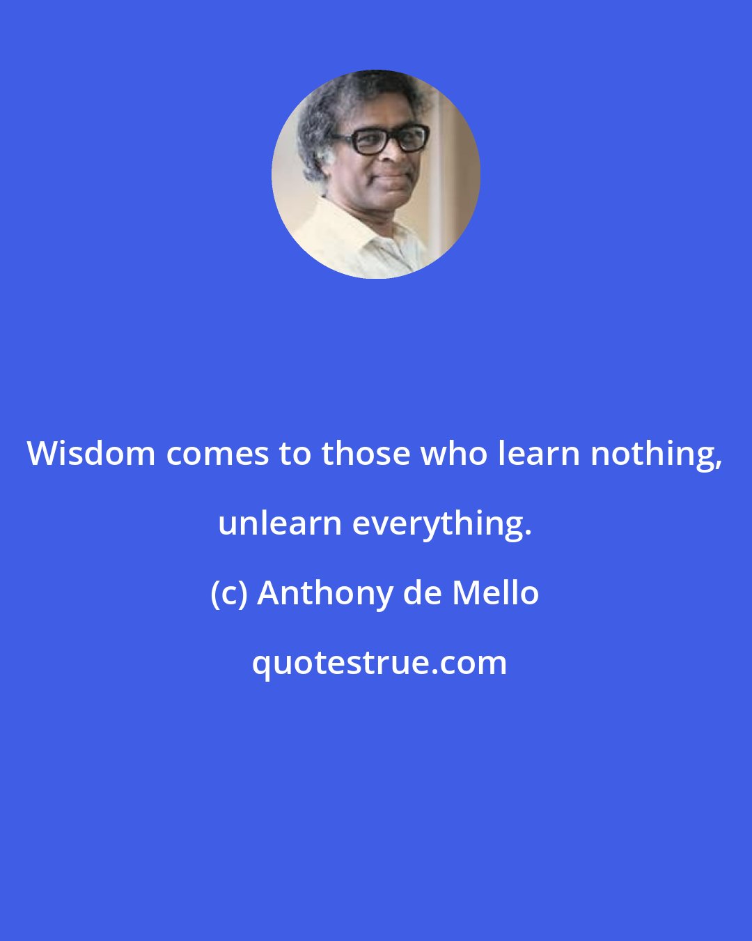 Anthony de Mello: Wisdom comes to those who learn nothing, unlearn everything.