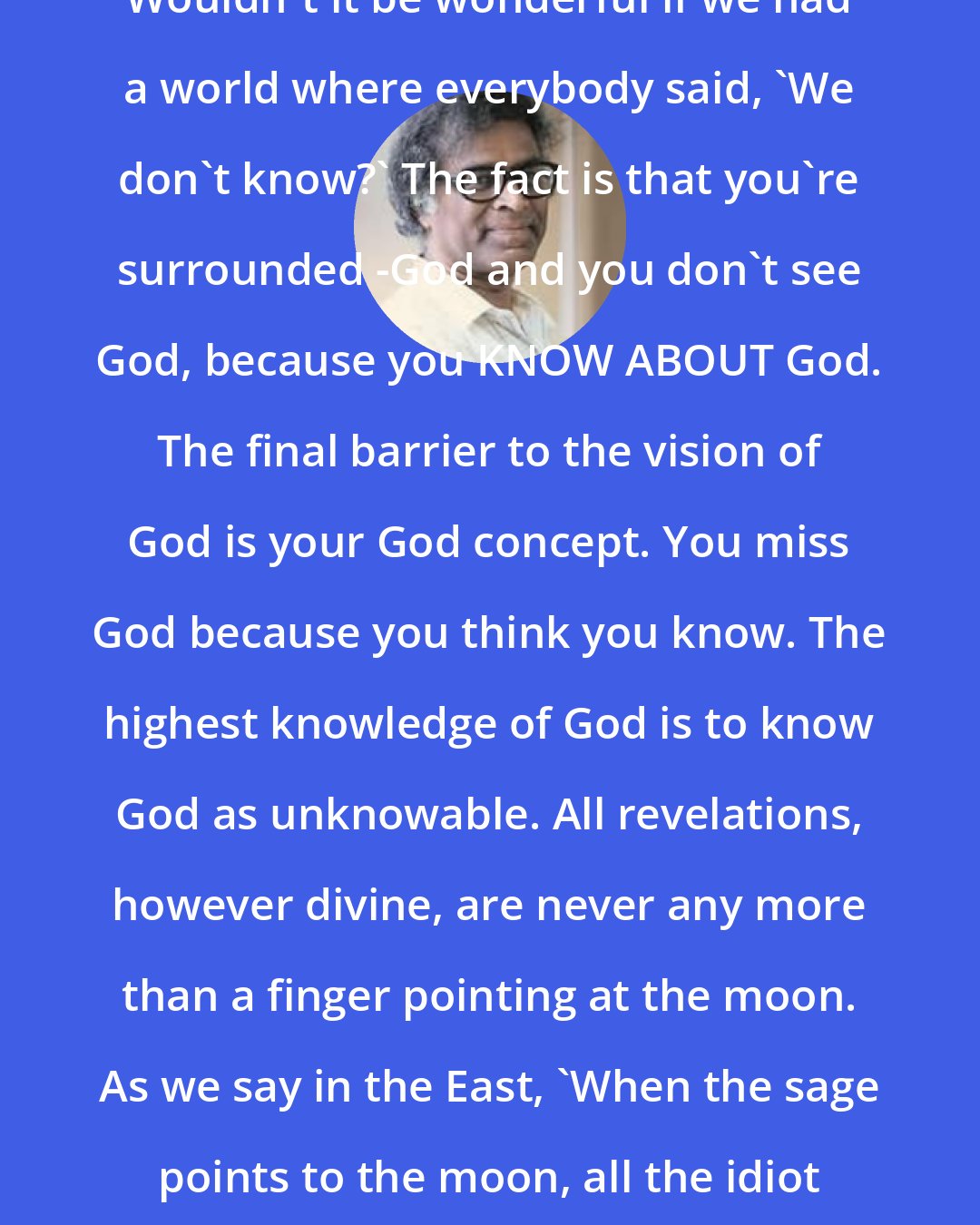 Anthony de Mello: Wouldn't it be wonderful if we had a world where everybody said, 'We don't know?' The fact is that you're surrounded -God and you don't see God, because you KNOW ABOUT God. The final barrier to the vision of God is your God concept. You miss God because you think you know. The highest knowledge of God is to know God as unknowable. All revelations, however divine, are never any more than a finger pointing at the moon. As we say in the East, 'When the sage points to the moon, all the idiot sees is the finger'.