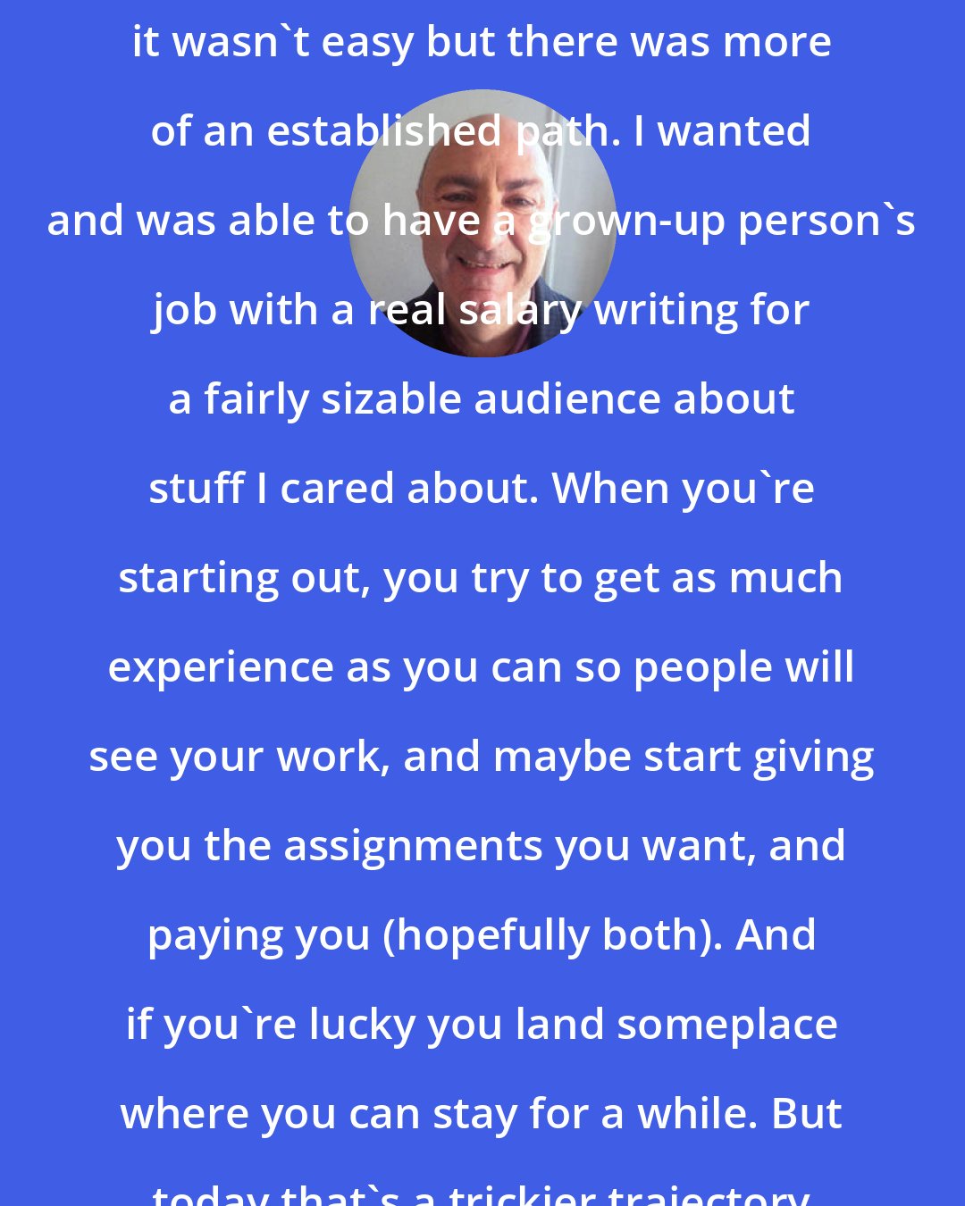 Anthony DeCurtis: When I broke into music journalism it wasn't easy but there was more of an established path. I wanted and was able to have a grown-up person's job with a real salary writing for a fairly sizable audience about stuff I cared about. When you're starting out, you try to get as much experience as you can so people will see your work, and maybe start giving you the assignments you want, and paying you (hopefully both). And if you're lucky you land someplace where you can stay for a while. But today that's a trickier trajectory to envision.