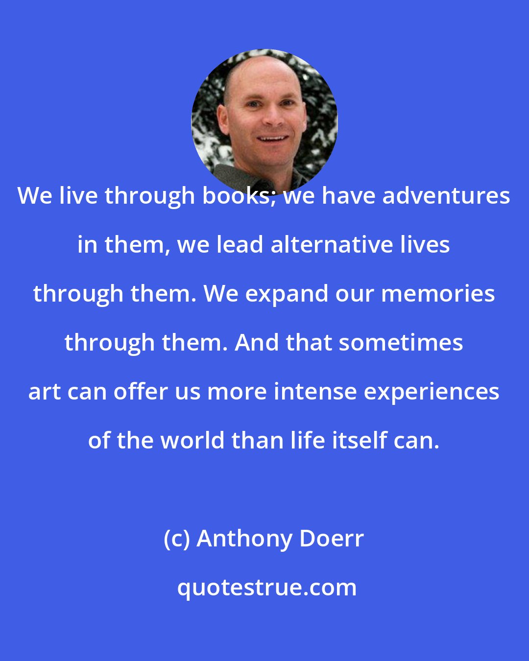 Anthony Doerr: We live through books; we have adventures in them, we lead alternative lives through them. We expand our memories through them. And that sometimes art can offer us more intense experiences of the world than life itself can.