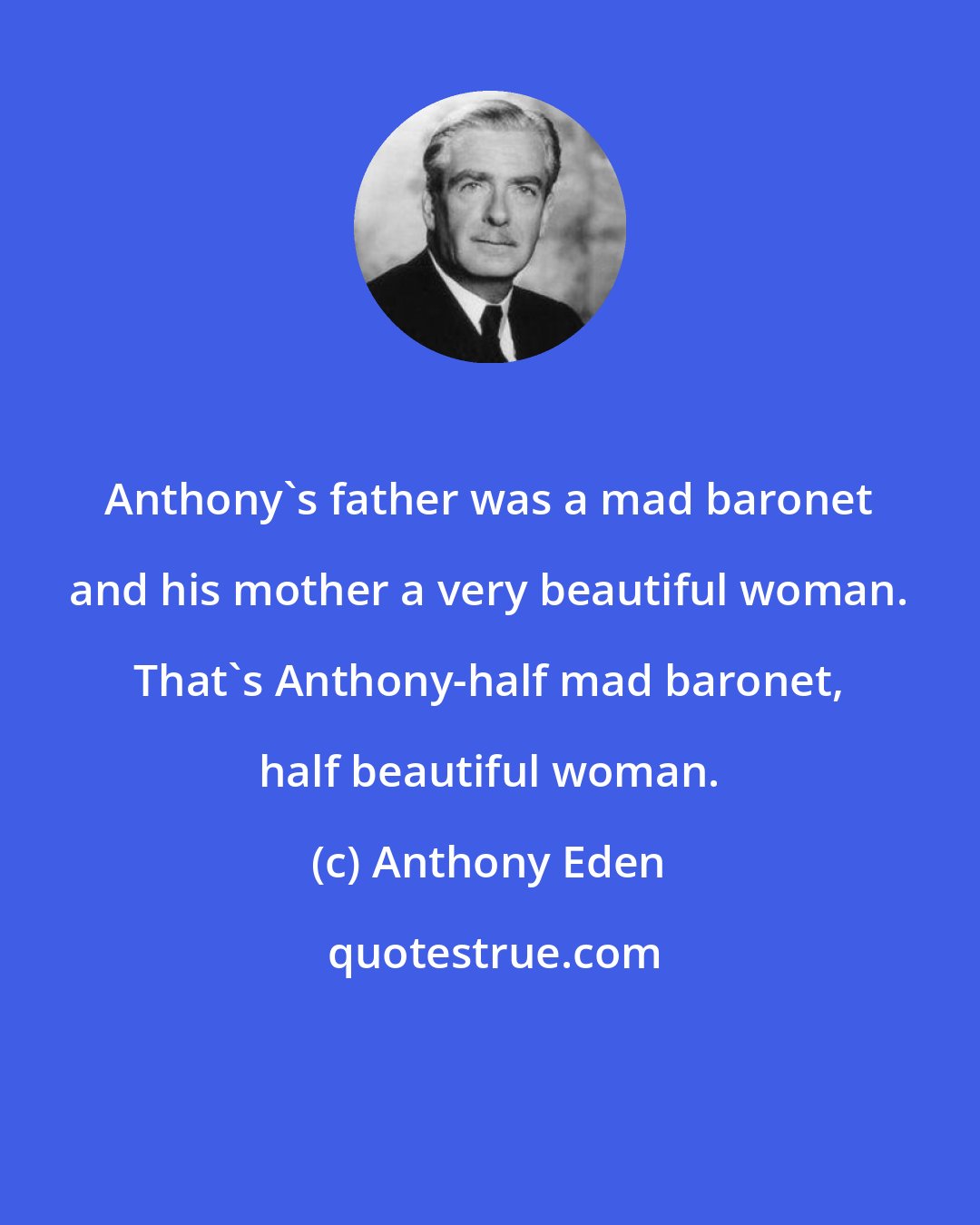 Anthony Eden: Anthony's father was a mad baronet and his mother a very beautiful woman. That's Anthony-half mad baronet, half beautiful woman.