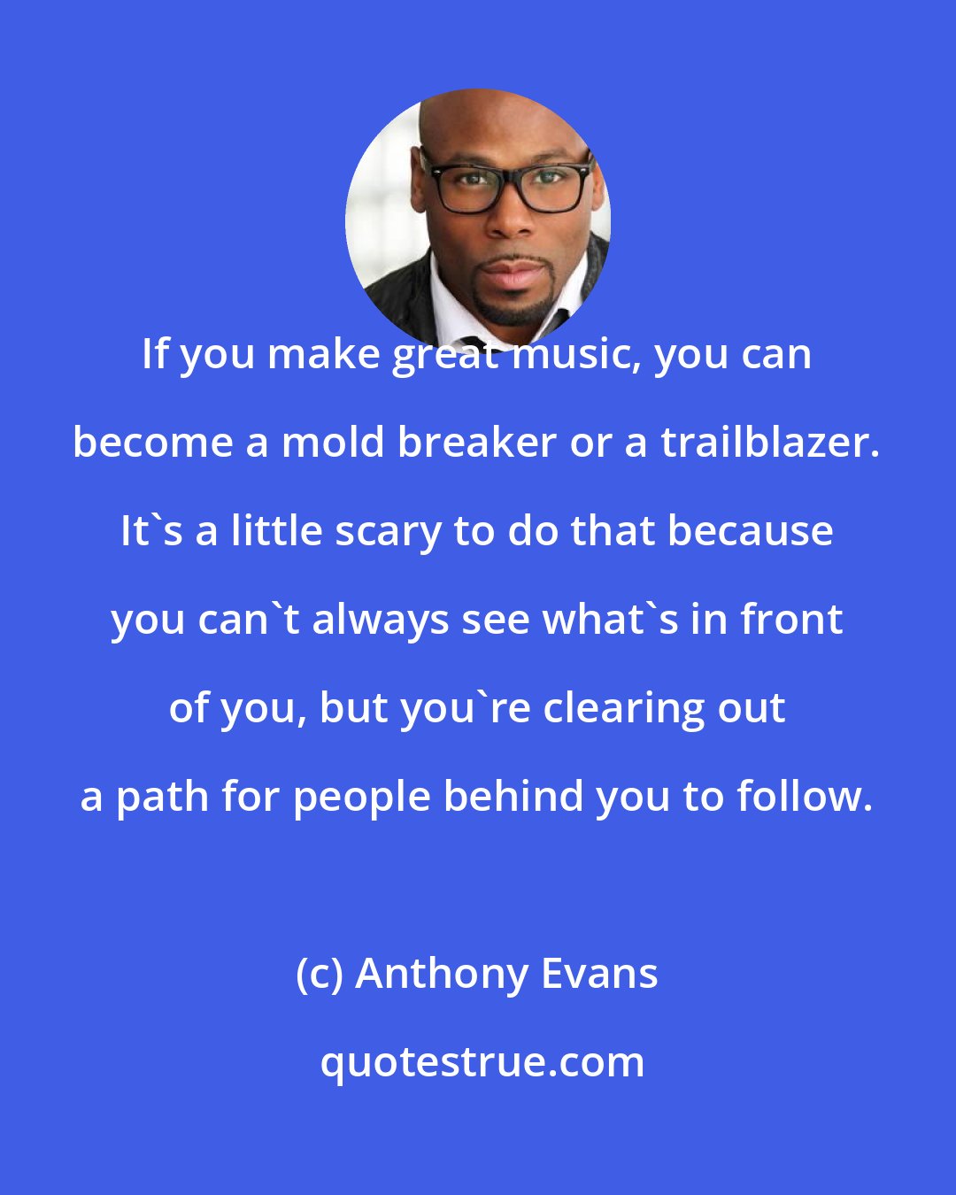 Anthony Evans: If you make great music, you can become a mold breaker or a trailblazer. It's a little scary to do that because you can't always see what's in front of you, but you're clearing out a path for people behind you to follow.