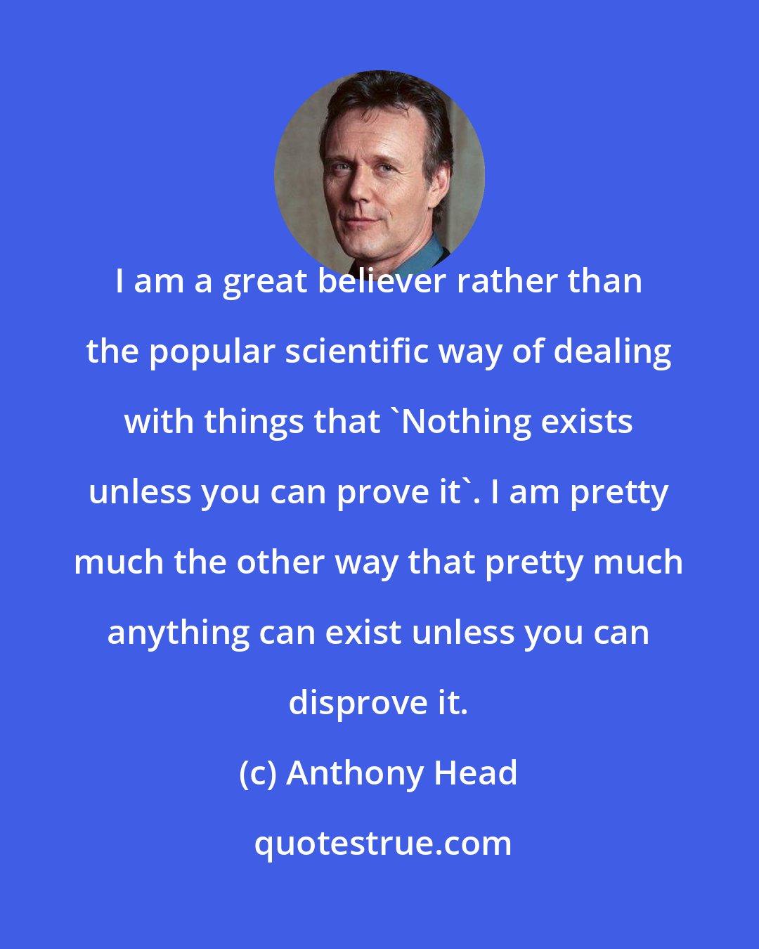 Anthony Head: I am a great believer rather than the popular scientific way of dealing with things that 'Nothing exists unless you can prove it'. I am pretty much the other way that pretty much anything can exist unless you can disprove it.