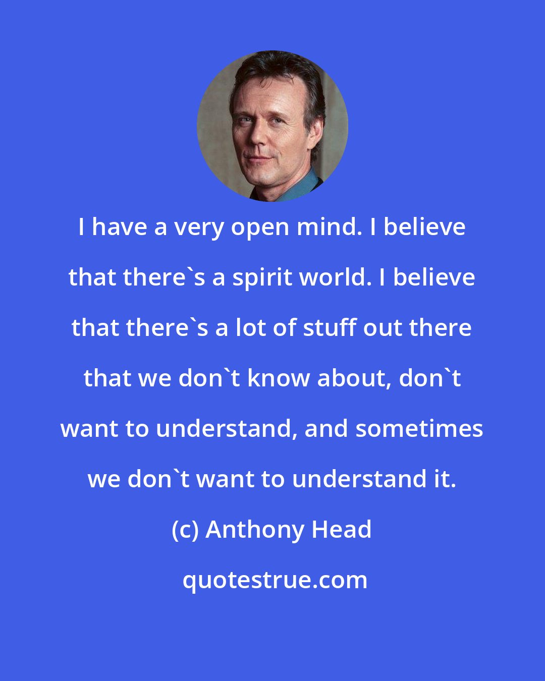 Anthony Head: I have a very open mind. I believe that there's a spirit world. I believe that there's a lot of stuff out there that we don't know about, don't want to understand, and sometimes we don't want to understand it.