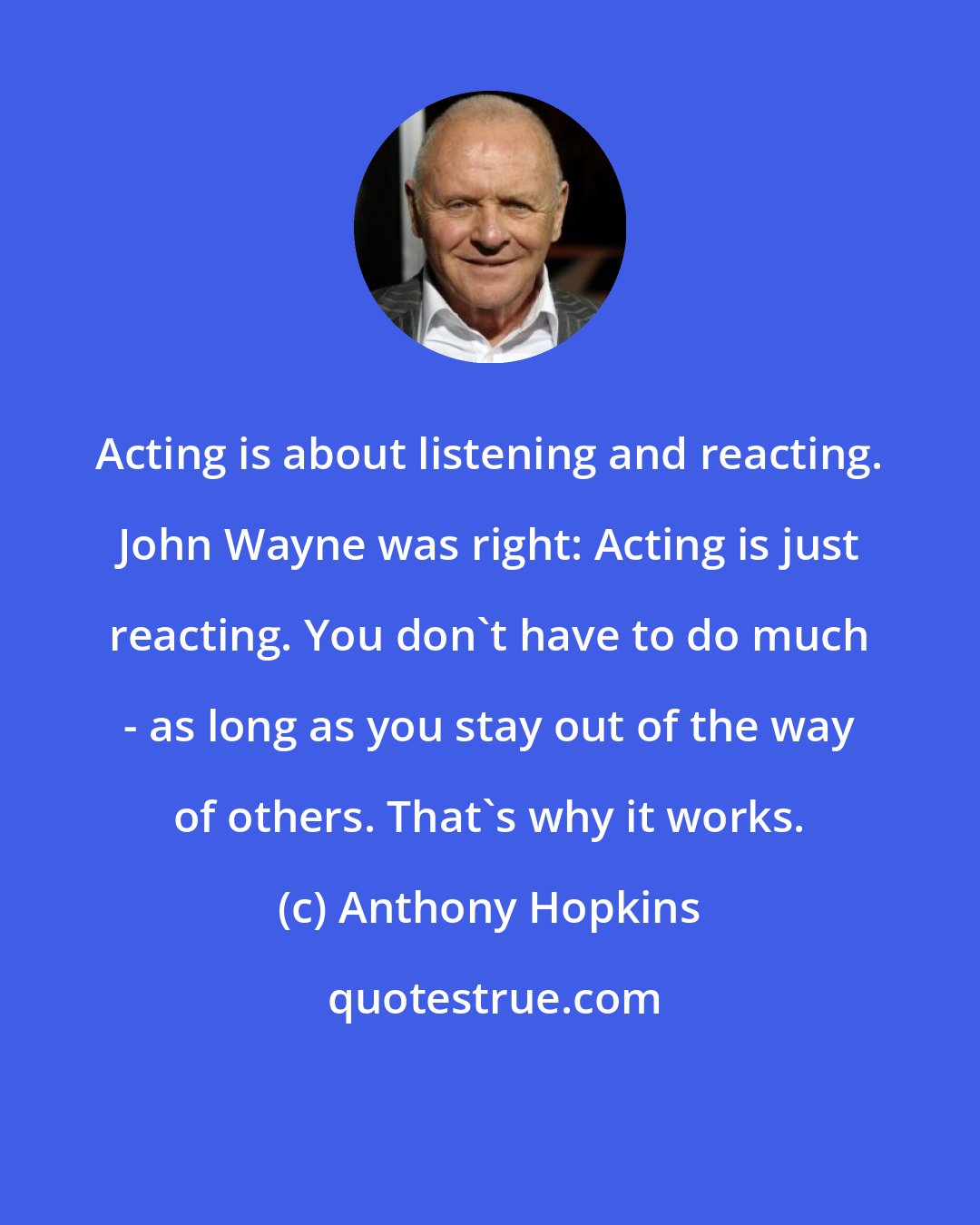 Anthony Hopkins: Acting is about listening and reacting. John Wayne was right: Acting is just reacting. You don't have to do much - as long as you stay out of the way of others. That's why it works.