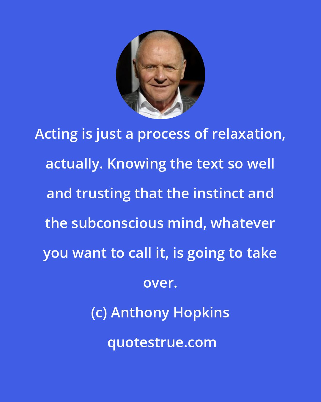 Anthony Hopkins: Acting is just a process of relaxation, actually. Knowing the text so well and trusting that the instinct and the subconscious mind, whatever you want to call it, is going to take over.