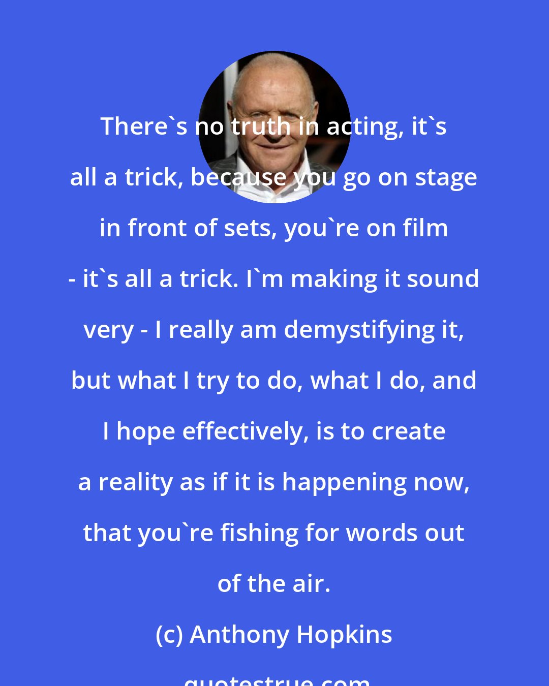Anthony Hopkins: There's no truth in acting, it's all a trick, because you go on stage in front of sets, you're on film - it's all a trick. I'm making it sound very - I really am demystifying it, but what I try to do, what I do, and I hope effectively, is to create a reality as if it is happening now, that you're fishing for words out of the air.