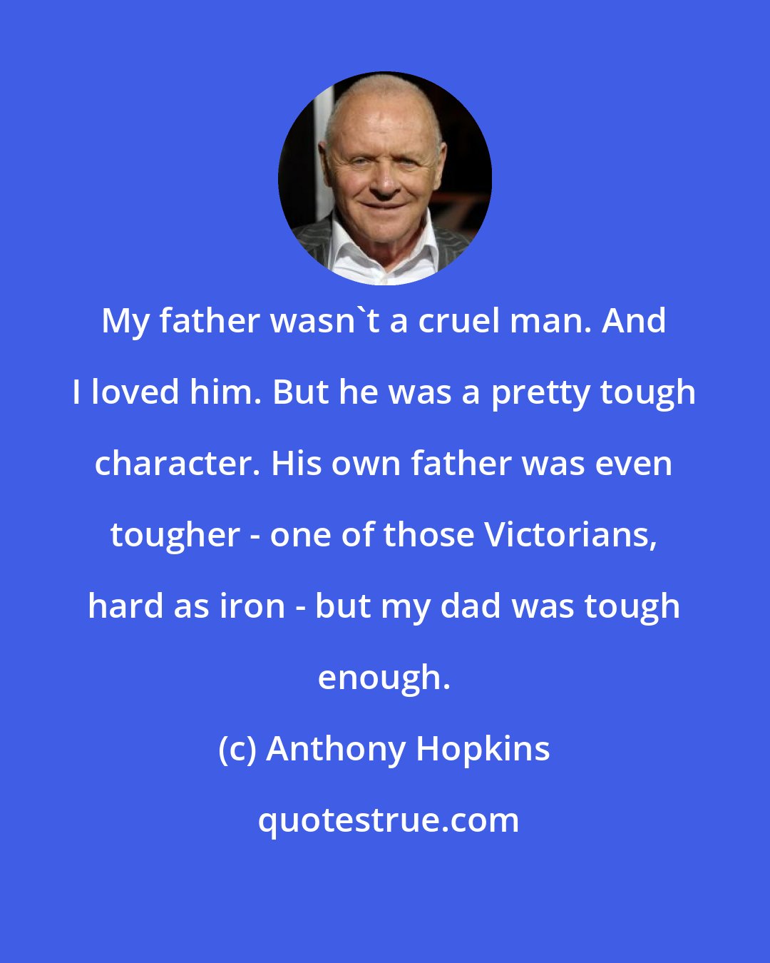 Anthony Hopkins: My father wasn't a cruel man. And I loved him. But he was a pretty tough character. His own father was even tougher - one of those Victorians, hard as iron - but my dad was tough enough.
