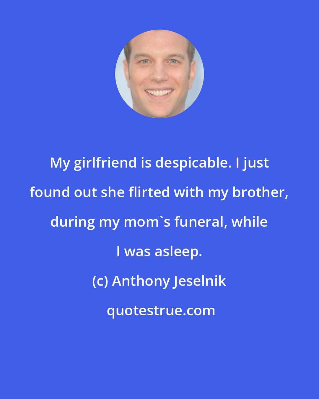 Anthony Jeselnik: My girlfriend is despicable. I just found out she flirted with my brother, during my mom's funeral, while I was asleep.