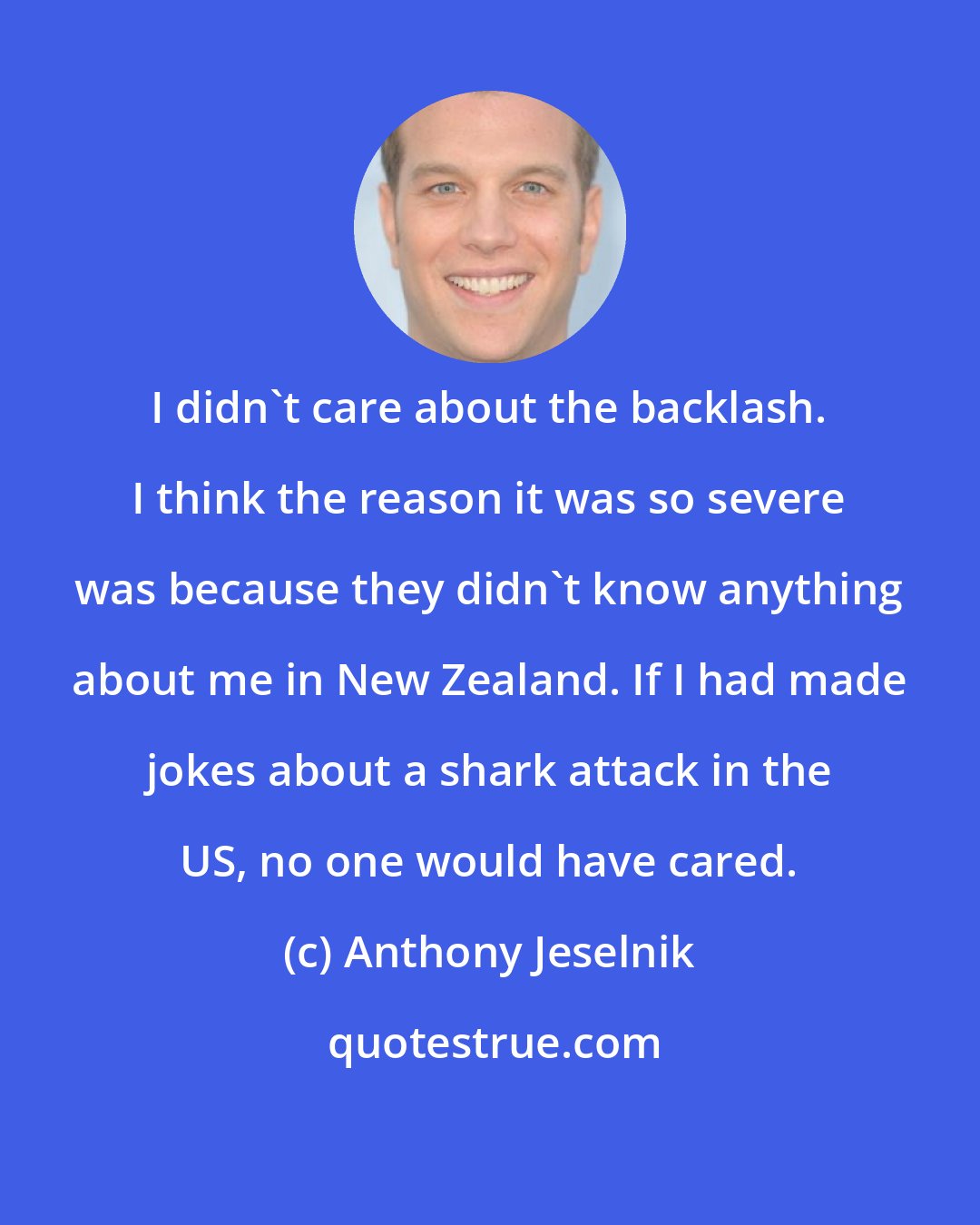Anthony Jeselnik: I didn't care about the backlash. I think the reason it was so severe was because they didn't know anything about me in New Zealand. If I had made jokes about a shark attack in the US, no one would have cared.