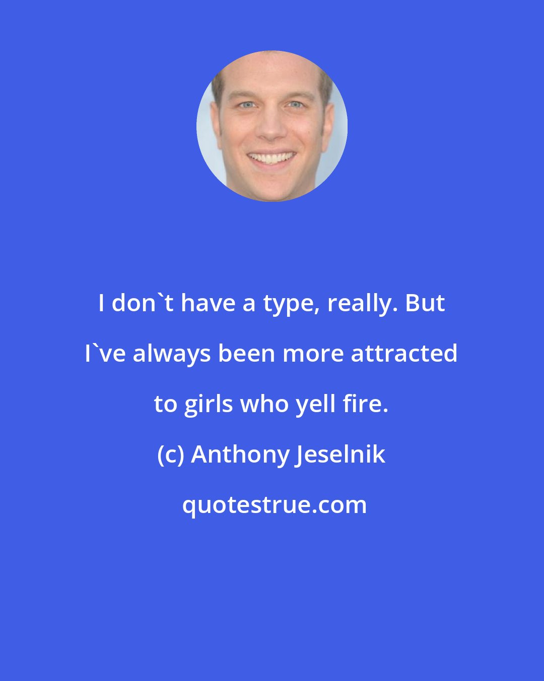 Anthony Jeselnik: I don't have a type, really. But I've always been more attracted to girls who yell fire.