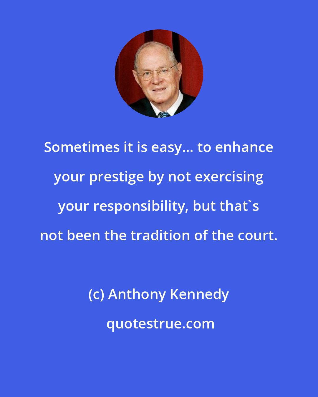 Anthony Kennedy: Sometimes it is easy... to enhance your prestige by not exercising your responsibility, but that's not been the tradition of the court.