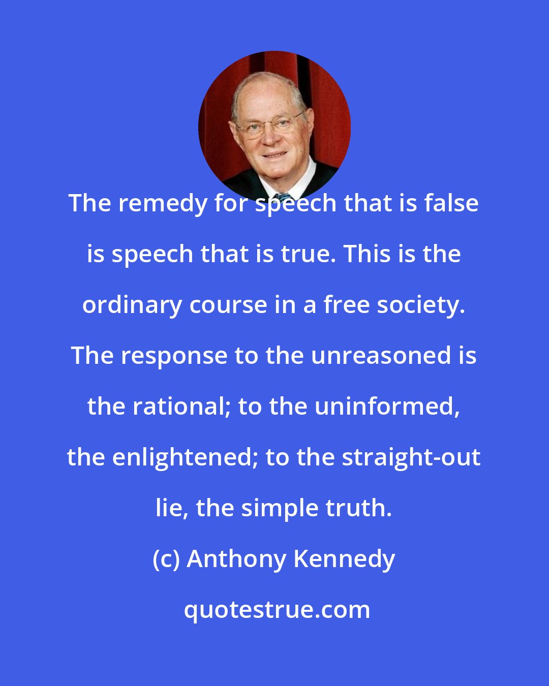 Anthony Kennedy: The remedy for speech that is false is speech that is true. This is the ordinary course in a free society. The response to the unreasoned is the rational; to the uninformed, the enlightened; to the straight-out lie, the simple truth.