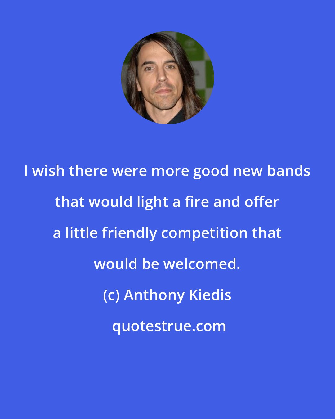 Anthony Kiedis: I wish there were more good new bands that would light a fire and offer a little friendly competition that would be welcomed.