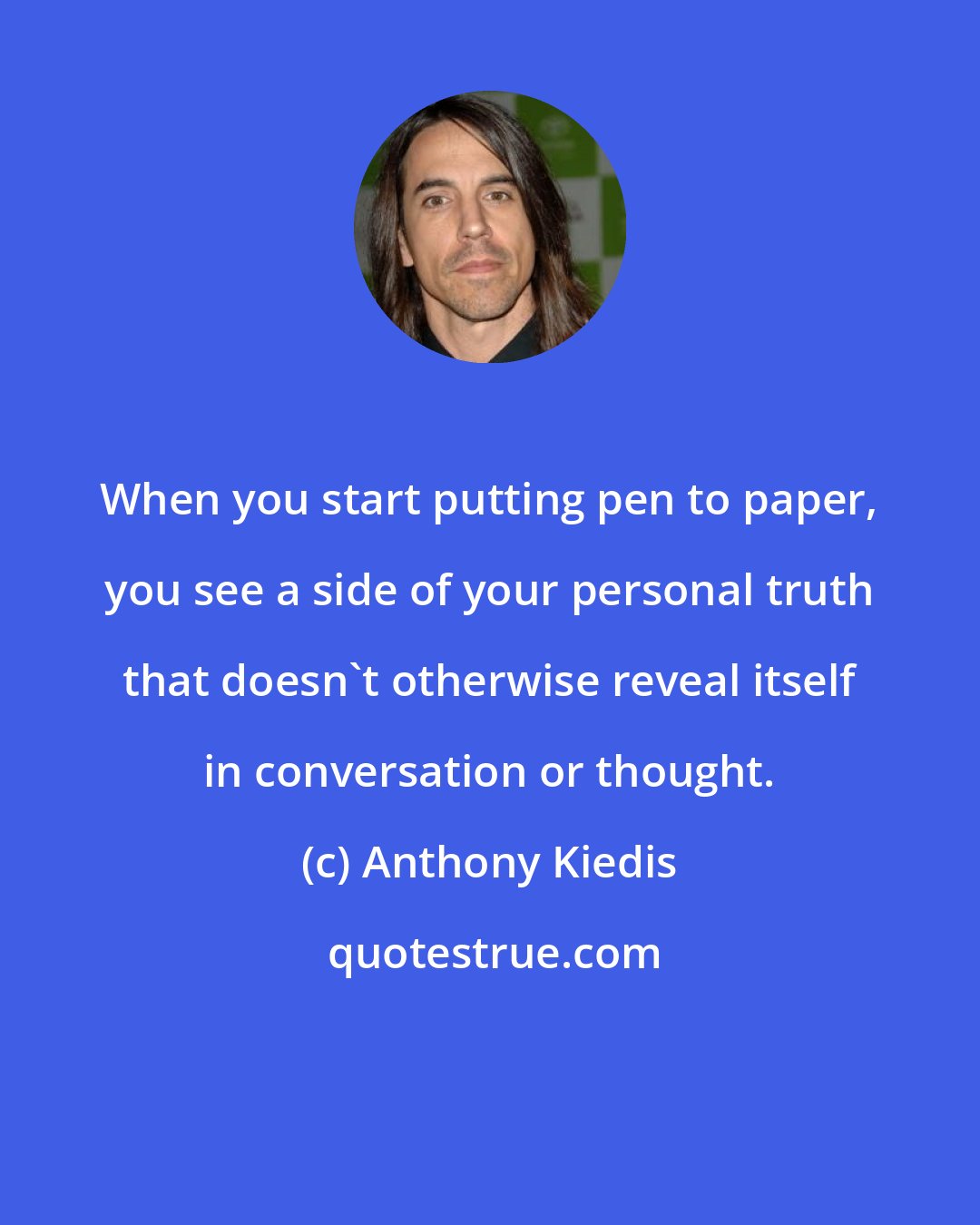 Anthony Kiedis: When you start putting pen to paper, you see a side of your personal truth that doesn't otherwise reveal itself in conversation or thought.