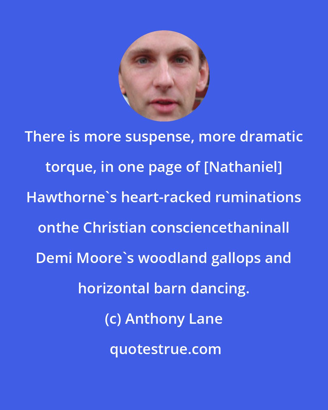 Anthony Lane: There is more suspense, more dramatic torque, in one page of [Nathaniel] Hawthorne's heart-racked ruminations onthe Christian consciencethaninall Demi Moore's woodland gallops and horizontal barn dancing.