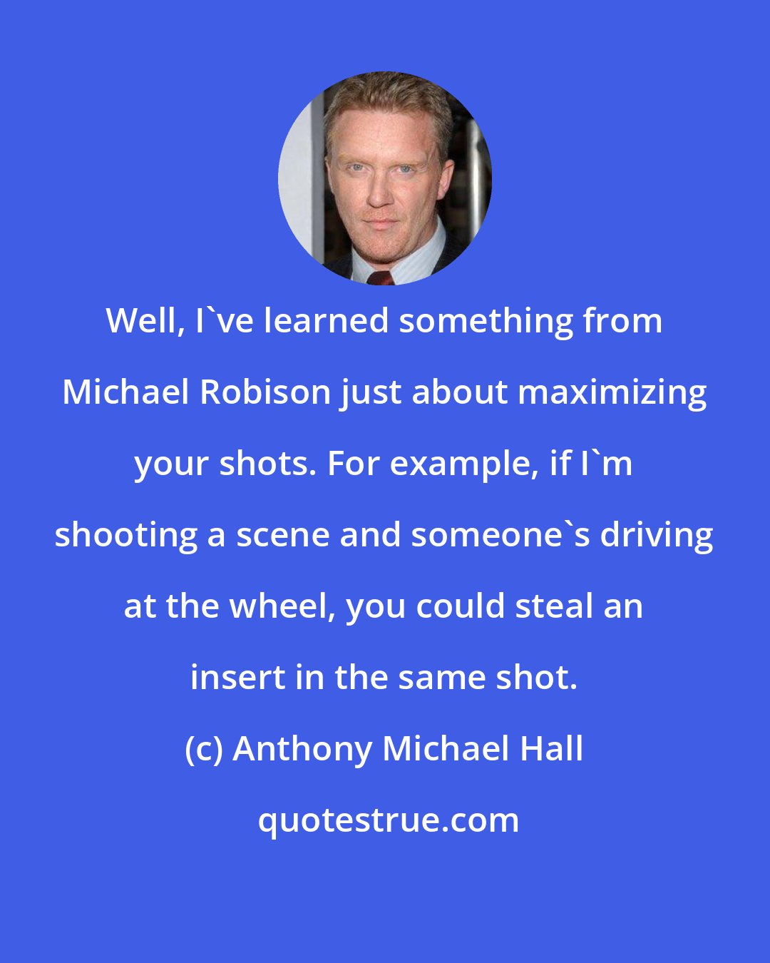 Anthony Michael Hall: Well, I've learned something from Michael Robison just about maximizing your shots. For example, if I'm shooting a scene and someone's driving at the wheel, you could steal an insert in the same shot.