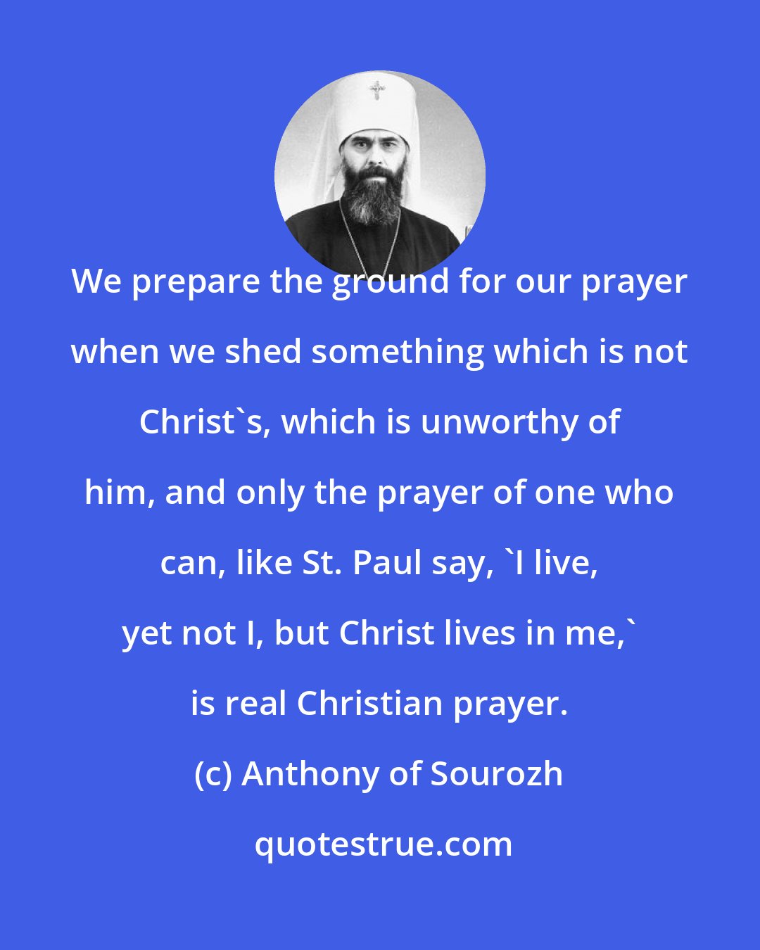 Anthony of Sourozh: We prepare the ground for our prayer when we shed something which is not Christ's, which is unworthy of him, and only the prayer of one who can, like St. Paul say, 'I live, yet not I, but Christ lives in me,' is real Christian prayer.
