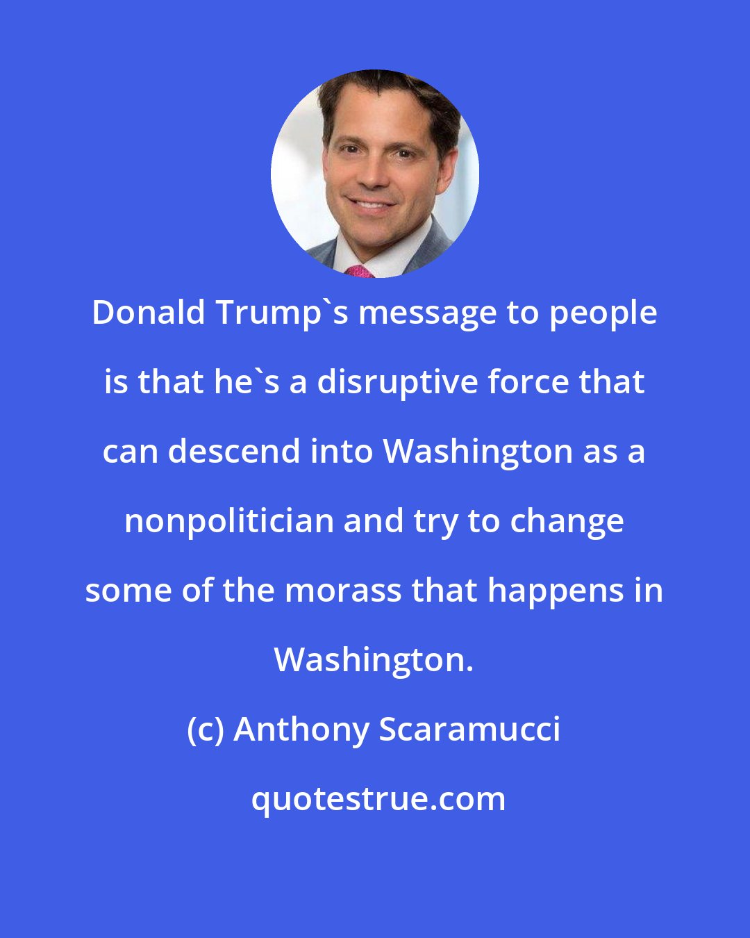 Anthony Scaramucci: Donald Trump's message to people is that he's a disruptive force that can descend into Washington as a nonpolitician and try to change some of the morass that happens in Washington.