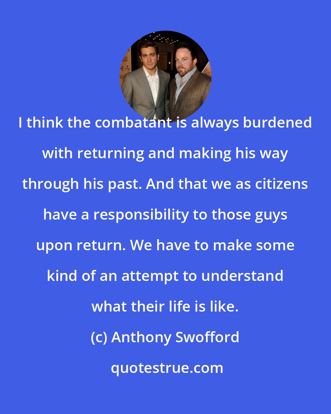Anthony Swofford: I think the combatant is always burdened with returning and making his way through his past. And that we as citizens have a responsibility to those guys upon return. We have to make some kind of an attempt to understand what their life is like.
